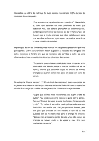 Alterações no critério de matrícula foi outro aspecto mencionado (8,8% do total de
respostas dessa categoria).


                      “Que as mães que trabalham tenham preferência”; “Na verdade
                      eu acho que deveriam dar mais prioridade às mães que
                      trabalham fora, pois sempre priorizaram as desempregadas,
                      também poderiam deixar as crianças até às 19 horas”; “Que só
                      fossem para a creche crianças que mães trabalhassem, para
                      que as mães tenham um lugar seguro para deixar seus filhos
                      durante o horário de trabalho”.


Implantação do uso de uniformes pelas crianças foi a sugestão apresentada por dois
participantes. Outros dois familiares fazem sugestões a respeito das refeições: um
deles menciona o horário em que as refeições são servidas e outro faz uma
observação curiosa a respeito dos alimentos oferecidos às crianças.


                      “Eu gostaria que mudasse a refeição da tarde porque eu acho
                      muito cedo até mesmo porque a creche funciona até as 19
                      horas”; “Depois que colocaram cação na creche, as minhas
                      crianças não querem comer mais peixe em casa nem carne de
                      porco”.


Na categoria “Equipe escolar”, (17,9% do total das respostas) foram agrupadas as
sugestões envolvendo a contratação de maior número de funcionários e/ou sugestões
visando à mudança nos critérios de seleção e/ou de contratação dos professores.


                      “Sugiro que contrate mais funcionários para suprir a falta de
                      outros”; “Eu selecionaria uma pessoa só para abrir o portão.
                      Por quê? Porque às vezes a gente fica horas e horas naquele
                      portão”; “Eu pediria à secretária municipal que colocasse um
                      funcionário para cuidar das crianças que ficam doentes, pois
                      tem pais que precisam do seu trabalho e que ele ou ela
                      pudesse dar os medicamentos para a criança na creche”;
                      “Colocar mais professoras dentro da sala, umas três porque as
                      crianças se brigam muito e às vezes o meu filho vem
                      machucado da creche”.



                                                                                  327
 