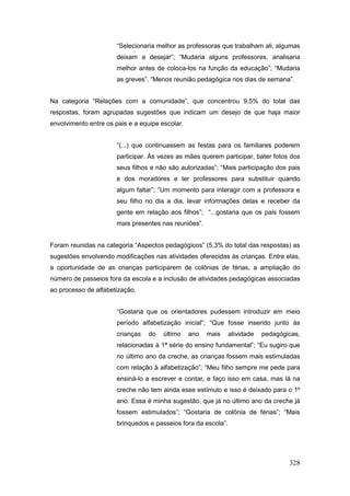 “Selecionaria melhor as professoras que trabalham ali, algumas
                       deixam a desejar”; “Mudaria alguns professores, analisaria
                       melhor antes de coloca-los na função da educação”; “Mudaria
                       as greves”. “Menos reunião pedagógica nos dias de semana”.


Na categoria “Relações com a comunidade”, que concentrou 9,5% do total das
respostas, foram agrupadas sugestões que indicam um desejo de que haja maior
envolvimento entre os pais e a equipe escolar.


                       “(...) que continuassem as festas para os familiares poderem
                       participar. Às vezes as mães querem participar, bater fotos dos
                       seus filhos e não são autorizadas”; “Mais participação dos pais
                       e dos moradores e ter professores para substituir quando
                       algum faltar”; “Um momento para interagir com a professora e
                       seu filho no dia a dia, levar informações delas e receber da
                       gente em relação aos filhos”; “...gostaria que os pais fossem
                       mais presentes nas reuniões”.


Foram reunidas na categoria “Aspectos pedagógicos” (5,3% do total das respostas) as
sugestões envolvendo modificações nas atividades oferecidas às crianças. Entre elas,
a oportunidade de as crianças participarem de colônias de férias, a ampliação do
número de passeios fora da escola e a inclusão de atividades pedagógicas associadas
ao processo de alfabetização.


                       “Gostaria que os orientadores pudessem introduzir em meio
                       período alfabetização inicial”; “Que fosse inserido junto às
                       crianças   do   último    ano   mais     atividade   pedagógicas,
                       relacionadas à 1ª série do ensino fundamental”; “Eu sugiro que
                       no último ano da creche, as crianças fossem mais estimuladas
                       com relação à alfabetização”; “Meu filho sempre me pede para
                       ensiná-lo a escrever e contar, e faço isso em casa, mas lá na
                       creche não tem ainda esse estímulo e isso é deixado para o 1º
                       ano. Essa é minha sugestão, que já no último ano da creche já
                       fossem estimulados”; “Gostaria de colônia de férias”; “Mais
                       brinquedos e passeios fora da escola”.




                                                                                    328
 