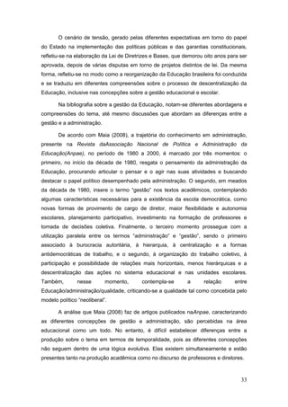 O cenário de tensão, gerado pelas diferentes expectativas em torno do papel
do Estado na implementação das políticas públicas e das garantias constitucionais,
refletiu-se na elaboração da Lei de Diretrizes e Bases, que demorou oito anos para ser
aprovada, depois de várias disputas em torno de projetos distintos de lei. Da mesma
forma, refletiu-se no modo como a reorganização da Educação brasileira foi conduzida
e se traduziu em diferentes compreensões sobre o processo de descentralização da
Educação, inclusive nas concepções sobre a gestão educacional e escolar.

       Na bibliografia sobre a gestão da Educação, notam-se diferentes abordagens e
compreensões do tema, até mesmo discussões que abordam as diferenças entre a
gestão e a administração.

       De acordo com Maia (2008), a trajetória do conhecimento em administração,
presente na Revista daAssociação Nacional de Política e Administração da
Educação(Anpae), no período de 1980 a 2000, é marcado por três momentos: o
primeiro, no início da década de 1980, resgata o pensamento da administração da
Educação, procurando articular o pensar e o agir nas suas atividades e buscando
destacar o papel político desempenhado pela administração. O segundo, em meados
da década de 1980, insere o termo “gestão” nos textos acadêmicos, contemplando
algumas características necessárias para a existência da escola democrática, como
novas formas de provimento de cargo de diretor, maior flexibilidade e autonomia
escolares, planejamento participativo, investimento na formação de professores e
tomada de decisões coletiva. Finalmente, o terceiro momento prossegue com a
utilização paralela entre os termos “administração” e “gestão”, sendo o primeiro
associado à burocracia autoritária, à hierarquia, à centralização e a formas
antidemocráticas de trabalho, e o segundo, à organização do trabalho coletivo, à
participação e possibilidade de relações mais horizontais, menos hierárquicas e a
descentralização das ações no sistema educacional e nas unidades escolares.
Também,        nesse        momento,      contempla-se       a      relação     entre
Educação/administração/qualidade, criticando-se a qualidade tal como concebida pelo
modelo político “neoliberal”.

       A análise que Maia (2008) faz de artigos publicados naAnpae, caracterizando
as diferentes concepções de gestão e administração, são percebidas na área
educacional como um todo. No entanto, é difícil estabelecer diferenças entre a
produção sobre o tema em termos de temporalidade, pois as diferentes concepções
não seguem dentro de uma lógica evolutiva. Elas existem simultaneamente e estão
presentes tanto na produção acadêmica como no discurso de professores e diretores.



                                                                                   33
 