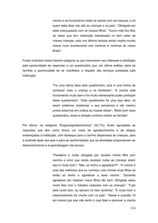 creche e os funcionários estão se saindo com as crianças, e só
                      quem sabe dizer isto são as crianças e os pais”; “Obrigada por
                      estar preocupados com os nossos filhos”; “Como mãe fico feliz
                      de saber que tem instituição interessada no bem estar de
                      nossas crianças, pois nos últimos tempos ainda mostra muitas
                      coisas ruins acontecendo aos meninos e meninas do nosso
                      Brasil”.


Foram incluídos nessa mesma categoria os que mencionam seu interesse e satisfação
pela oportunidade de responder a um questionário que, em última análise, abria às
famílias a oportunidade de se manifestar a respeito dos serviços prestados pela
instituição.


                      “Foi uma ótima ideia este questionário, pois é uma forma de
                      conhecer mais a criança e os familiares”; “A creche está
                      funcionando muito bem e foi muito interessante poder participar
                      deste questionário”; “Este questionário foi uma boa ideia, só
                      assim podemos esclarecer o que pensamos e até mesmo
                      juntos botarmos em prática as nossas ideias”; “Muito bom esse
                      questionário, assim a direção conhece melhor as famílias”.


Por último, na categoria “Elogios/agradecimentos” (32,1%), foram agrupadas as
respostas que têm como tônica um misto de agradecimentos e de elogios
endereçados à instituição, com destaque para o carinho dispensado às crianças, para
a acolhida dada aos pais e para as oportunidades que as atividades proporcionam ao
desenvolvimento e à aprendizagem dos alunos.


                      “Parabéns e muito obrigada por receber minha filha com
                      carinho e amor que vocês recebem todas as crianças assim
                      isso é muito bom”; “Não, só tenho a agradecer!!!”; “A creche é
                      uma das melhores que eu conheço criei minhas duas filhas ali
                      então só tenho a agradecer a essa creche”; “Somente
                      agradecer por tratarem meus filhos tão bem. Obrigada estou
                      muito feliz com o trabalho realizado com as crianças”; “Tudo
                      está muito bom, eu sempre fui bem acolhida”; “É muito bom o
                      relacionamento da creche com os pais”; “Deixei a questão 18
                      em branco por que não tenho o que falar e escrever a creche

                                                                                   334
 