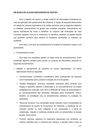 EM BUSCA DE ALGUNS INDICADORES DE GESTÃO


       Com o objetivo de resumir o amplo conjunto de informações levantadas por
meio da aplicação dos questionários aos diretores, a equipe de pesquisa desenvolveu
um estudo de natureza exploratória e de caráter preliminar com os seguintes objetivos:
a) sintetizar características da gestão das unidades escolares, traduzindo-as em
alguns indicadores de modo a identificar no conjunto das instituições de cada
município aspectos comuns ou exclusivos; b) identificar aspectos da gestão escolar
que poderiam contribuir para explicar os resultados alcançados no indicador de
qualidade.

       Para tanto, uma série de procedimentos de análise foi realizada e passa a ser
apresentada.

 Procedimentos iniciais

       Com base nos resultados obtidos na etapa inicial de processamentos, foram
escolhidas algumas variáveis para compor um conjunto de indicadores, adotando os
seguintes procedimentos:

 Seleção e agrupamento de variáveis em temas aglutinadores. Os temas
   selecionados foram os seguintes:

    “Conhecimentos” (conteúdos considerados pelos participantes da pesquisa
       como importantes para o preparo e atuação de um bom gestor);

    “Gestão Pedagógica” (envolveu avaliações realizadas pelos diretores com
       relação a aspectos relativos à elaboração e ao acompanhamento do projeto
       pedagógico da instituição, bem como à definição de metas de aprendizagem e
       ao acompanhamento das atividades realizadas pelos professores. Incluiu,
       também, as estratégias e/ou os procedimentos utilizados na avaliação da
       instituição);

    “Recursos humanos” (na composição desse indicador, foram consideradas as
       características do quadro de funcionários da instituição, a existência de um
       conselho escolar ou outro colegiado e sua composição e o clima de
       colaboração, respeito e confiança existente entre os componentes da equipe
       escolar, entre outros);

    “Família” (abordou aspectos do tratamento dispensado aos familiares, os
       critérios utilizados para a matrícula das crianças, a atenção dada à fase de

                                                                                  337
 