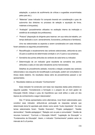 adaptação, a postura de acolhimento de críticas e sugestões encaminhadas
       pelos pais etc.);

    “Materiais” (esse indicador foi composto levando em consideração o grau de
       autonomia dos diretores no processo de seleção e aquisição de livros,
       materiais e brinquedos);

    “Avaliação” (procedimentos utilizados na avaliação interna da instituição e
       existência de avaliação dos professores);

    “Postura” (disposição do dirigente para reservar, em sua rotina de trabalho, um
       tempo dedicado a ouvir, semanalmente, funcionários, professores e familiares).

       Uma vez selecionadas os aspectos a serem considerados em cada indicador,
foram adotados os seguintes procedimentos:

    Recodificação e escalonamento das variáveis selecionadas, atribuindo-se zero
       (0) para a ausência de determinada condição e um (1) para a sua presença;

    Somatória dos pontos atribuídos às variáveis de cada tema ou indicador;

    Determinação de um indicador geral resultante da somatória dos pontos
       atribuídos a cada um dos sete indicadores acima mencionados.

       Detalhes do procedimento adotado, incluindo a relação completa das variáveis
selecionadas e seu esquema de recodificação e pontuação, podem ser consultados no
Anexo deste relatório. Os resultados dessa série de procedimentos passam a ser
apresentados.

 Resultados relativos ao indicador “Conhecimento”

       Esse indicador foi construído com base nas respostas dadas pelos diretores à
seguinte questão: “Considerando a formação e o preparo de um bom gestor de
Educação Infantil, indique o grau de importância que você atribui a cada um dos
tópicos de conhecimento a seguir relacionados”.

       Dos 17 temas apresentados como alternativas, nove foram selecionados para
constituir esse indicador, atribuindo-se pontuação às respostas sempre que
determinado tema foi apontado pelo diretor como sendo “muito importante”. Os nove
temas selecionados foram: “Gestão financeira”; “Projeto pedagógico”; “Gestão
democrática”; “Gestão pedagógica”; “Relação com os pais e comunidade”; “Gestão de
recursos humanos”; “Currículo e Educação Infantil”; “Legislação da Educação” e
“Fundamentos da Educação”. Assim, o indicador “Conhecimento” poderia variar no
intervalo de 0 a 9 pontos.

                                                                                 338
 