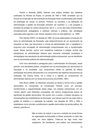 Pereira e Andrade (2005), fazendo uma análise também dos trabalhos
publicados na Revista da Anpae, no período de 1983 a 1996, constatam que as
formas de construção da administração da Educação foram condicionadas pelo estado
de politização do campo no período. Portanto, os conceitos e as definições de
administração e gestão da Educação precisam ser inseridos “[...] nas posições e
tomadas de posição do campo educacional, isto é, [...] à luz das lutas empreendidas,
simultaneamente pedagógicas e políticas, teóricas e práticas, das estratégias
acionadas pelos agentes e dos móveis impostos como os mais legítimos.” (p. 1399)

       Para Sander (2007), na década de 1980, há novas elaborações conceituais em
torno da administração da Educação, pelo desenvolvimento de um pensamento de
esquerda na área, que denunciava o vínculo da administração com o capitalismo e
propunha uma concepção de administração compromissada com a transformação
social. Nesse período, ocorre uma resistência intelectual à adoção acrítica das
perspectivas da administração clássica pela crescente orientação sociológica e
antropológica dos estudiosos da administração pública educacional, que se identificam
com os movimentos políticos de redemocratização.

       Uma nova identidade é perseguida para o administrador da Educação, nesse
período: uma identidade política, compatível com as reivindicações por democracia na
Educação e na sociedade, cujo compromisso reside na garantia da efetiva
participação dos atores educacionais e no cumprimento dos objetivos educacionais da
instituição. Da mesma forma, há a crítica e o repúdio ao compromisso do
administrador apenas com os rituais da burocracia (OLIVEIRA, 1997).

       Para Bruno (2008), os diferentes conceitos se devem à forma como a gestão
democrática   foi   incorporada   na   Constituição   Federal,   como   um   princípio,
transformando a regulamentação desse artigo, nos estados subnacionais, em um
“campo aberto” para diferentes concepções, até mesmo antagonismos acerca do
significado de gestão democrática. De acordo com a autora, o Estado recuperou as
reivindicações dos trabalhadores da Educação, que lutavam pelo fim da cisão entre a
gestão do trabalho e a realização do trabalho, nas décadas de 1970 e 1980, e
estabeleceu como princípio constitucional a gestão democrática da escola pública. No
entanto, para Bruno,


                       Não se tratou de reduzir o que era o embrião de novas formas
                       de organização da Educação no Brasil, produzido no calor das
                       lutas, em mero adjetivo. Tratou-se de algo muito mais
                       substantivo. De transformar uma prática com extraordinário

                                                                                    34
 