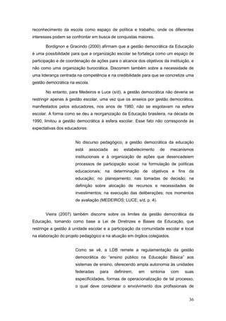 reconhecimento da escola como espaço de política e trabalho, onde os diferentes
interesses podem se confrontar em busca de conquistas maiores.

       Bordignon e Gracindo (2000) afirmam que a gestão democrática da Educação
é uma possibilidade para que a organização escolar se fortaleça como um espaço de
participação e de coordenação de ações para o alcance dos objetivos da instituição, e
não como uma organização burocrática. Discorrem também sobre a necessidade de
uma liderança centrada na competência e na credibilidade para que se concretize uma
gestão democrática na escola.

       No entanto, para Medeiros e Luce (s/d), a gestão democrática não deveria se
restringir apenas à gestão escolar, uma vez que os anseios por gestão democrática,
manifestados pelos educadores, nos anos de 1980, não se esgotavam na esfera
escolar. A forma como se deu a reorganização da Educação brasileira, na década de
1990, limitou a gestão democrática à esfera escolar. Esse fato não corresponde às
expectativas dos educadores:


                      No discurso pedagógico, a gestão democrática da educação
                      está      associada   ao   estabelecimento   de    mecanismos
                      institucionais e à organização de ações que desencadeiem
                      processos de participação social: na formulação de políticas
                      educacionais; na determinação de objetivos e fins da
                      educação; no planejamento; nas tomadas de decisão; na
                      definição sobre alocação de recursos e necessidades de
                      investimentos; na execução das deliberações; nos momentos
                      de avaliação (MEDEIROS; LUCE; s/d, p. 4).


       Vieira (2007) também discorre sobre os limites da gestão democrática da
Educação, tomando como base a Lei de Diretrizes e Bases da Educação, que
restringe a gestão à unidade escolar e a participação da comunidade escolar e local
na elaboração do projeto pedagógico e na atuação em órgãos colegiados.


                      Como se vê, a LDB remete a regulamentação da gestão
                      democrática do “ensino público na Educação Básica” aos
                      sistemas de ensino, oferecendo ampla autonomia às unidades
                      federadas      para   definirem,   em   sintonia   com    suas
                      especificidades, formas de operacionalização de tal processo,
                      o qual deve considerar o envolvimento dos profissionais de


                                                                                  36
 