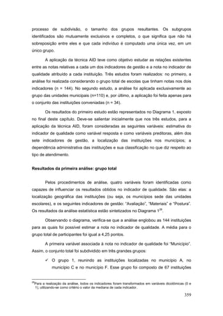 processo de subdivisão, o tamanho dos grupos resultantes. Os subgrupos
identificados são mutuamente exclusivos e completos, o que significa que não há
sobreposição entre eles e que cada indivíduo é computado uma única vez, em um
único grupo.

           A aplicação da técnica AID teve como objetivo estudar as relações existentes
entre as notas relativas a cada um dos indicadores de gestão e a nota no indicador de
qualidade atribuído a cada instituição. Três estudos foram realizados: no primeiro, a
análise foi realizada considerando o grupo total de escolas que tinham notas nos dois
indicadores (n = 144). No segundo estudo, a análise foi aplicada exclusivamente ao
grupo das unidades municipais (n=110) e, por último, a aplicação foi feita apenas para
o conjunto das instituições conveniadas (n = 34).

           Os resultados do primeiro estudo estão representados no Diagrama 1, exposto
no final deste capítulo. Deve-se salientar inicialmente que nos três estudos, para a
aplicação da técnica AID, foram consideradas as seguintes variáveis: estimativa do
indicador de qualidade como variável resposta e como variáveis preditoras, além dos
sete indicadores de gestão, a localização das instituições nos municípios; a
dependência administrativa das instituições e sua classificação no que diz respeito ao
tipo de atendimento.


Resultados da primeira análise: grupo total


           Pelos procedimentos de análise, quatro variáveis foram identificadas como
capazes de influenciar os resultados obtidos no indicador de qualidade. São elas: a
localização geográfica das instituições (ou seja, os municípios sede das unidades
escolares), e os seguintes indicadores de gestão: “Avaliação”, “Materiais” e “Postura”.
Os resultados da análise estatística estão sintetizados no Diagrama 128.

           Observando o diagrama, verifica-se que a análise englobou as 144 instituições
para as quais foi possível estimar a nota no indicador de qualidade. A média para o
grupo total de participantes foi igual a 4,25 pontos.

           A primeira variável associada à nota no indicador de qualidade foi “Município”.
Assim, o conjunto total foi subdividido em três grandes grupos:

            O grupo 1, reunindo as instituições localizadas no município A, no
                município C e no município F. Esse grupo foi composto de 67 instituições


28
     Para a realização da análise, todos os indicadores foram transformados em variáveis dicotômicas (0 e
     1), utilizando-se como critério o valor da mediana de cada indicador.

                                                                                                    359
 