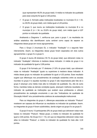 (que representam 46,5% do grupo total). A média no indicador de qualidade
           para esse conjunto foi igual a 3,92 pontos.

        O grupo 2, formado pelas instituições localizadas no município D (n = 43,
           ou 29,9% do grupo total), com média igual a 4,20 pontos.

        O grupo 3, que reuniu as instituições localizadas no município B e no
           município E (n = 34, ou 23,6% do grupo total), com média igual a 4,97
           pontos no indicador de qualidade.

       Analisando o Diagrama 1, verifica-se que, para o grupo 1, os resultados da
análise estatística não identificaram outra variável como capaz de separar os
integrantes desse grupo em novos agrupamentos.

       Para o Grupo 2 (município D), o indicador “Avaliação” é o segundo fator
interveniente. Assim, os integrantes desse grupo foram separados em dois outros
agrupamentos: o grupo 4 e o grupo 5.

       O grupo 4 reuniu 26 diretores (18,1% do grupo total), que obtiveram notas no
indicador “Avaliação” inferiores à mediana desse indicador. A média do grupo 4 no
indicador de qualidade foi igual a 3,99 pontos

       O grupo 5 foi formado por 17 diretores (11,8% do grupo total), que obtiveram
notas no indicador “Avaliação” iguais ou superiores à mediana desse indicador. A
média desse grupo no indicador de qualidade foi igual a 4,53 pontos. Esse resultado
sugere que diferenças nos procedimentos de avaliação existentes entre as escolas
reunidas no grupo 4 e aquelas reunidas no grupo 5 são responsáveis pelo fato de o
grupo 5 alcançar uma média mais alta no indicador de qualidade. Ou, dito de outra
forma, mantidas todas as demais condições iguais, alcançam melhores resultados no
indicador de qualidade as instituições que avaliam seus professores e utilizam
procedimentos de avaliação envolvendo o uso dos “Indicadores de qualidade da
Educação Infantil” e/ou procedimentos coletivos de autoavaliação institucional.

       Para os integrantes do grupo 4, diferenças associadas ao indicador “Postura”
revelaram ser capazes de influenciar os resultados no indicador de qualidade. Assim,
os integrantes do grupo 4 foram subdivididos, dando origem ao grupo 8 e ao grupo 9.

       O grupo 8 reuniu 13 participantes (9% do grupo total) que obtiveram notas mais
baixas no indicador “Postura”. Nesse grupo, a média no indicador de qualidade foi
igual a 3,64 pontos. No Grupo 9 (n = 13), em que os integrantes obtiveram notas mais
altas no indicador “Postura”, a média no indicador de qualidade foi mais alta: 4,34
pontos.


                                                                                  360
 