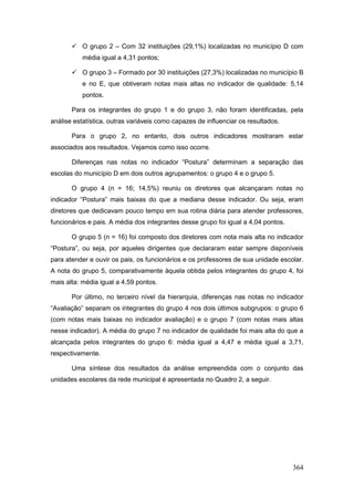  O grupo 2 – Com 32 instituições (29,1%) localizadas no município D com
           média igual a 4,31 pontos;

        O grupo 3 – Formado por 30 instituições (27,3%) localizadas no município B
           e no E, que obtiveram notas mais altas no indicador de qualidade: 5,14
           pontos.

       Para os integrantes do grupo 1 e do grupo 3, não foram identificadas, pela
análise estatística, outras variáveis como capazes de influenciar os resultados.

       Para o grupo 2, no entanto, dois outros indicadores mostraram estar
associados aos resultados. Vejamos como isso ocorre.

       Diferenças nas notas no indicador “Postura” determinam a separação das
escolas do município D em dois outros agrupamentos: o grupo 4 e o grupo 5.

       O grupo 4 (n = 16; 14,5%) reuniu os diretores que alcançaram notas no
indicador “Postura” mais baixas do que a mediana desse indicador. Ou seja, eram
diretores que dedicavam pouco tempo em sua rotina diária para atender professores,
funcionários e pais. A média dos integrantes desse grupo foi igual a 4,04 pontos.

       O grupo 5 (n = 16) foi composto dos diretores com nota mais alta no indicador
“Postura”, ou seja, por aqueles dirigentes que declararam estar sempre disponíveis
para atender e ouvir os pais, os funcionários e os professores de sua unidade escolar.
A nota do grupo 5, comparativamente àquela obtida pelos integrantes do grupo 4, foi
mais alta: média igual a 4,59 pontos.

       Por último, no terceiro nível da hierarquia, diferenças nas notas no indicador
“Avaliação” separam os integrantes do grupo 4 nos dois últimos subgrupos: o grupo 6
(com notas mais baixas no indicador avaliação) e o grupo 7 (com notas mais altas
nesse indicador). A média do grupo 7 no indicador de qualidade foi mais alta do que a
alcançada pelos integrantes do grupo 6: média igual a 4,47 e média igual a 3,71,
respectivamente.

       Uma síntese dos resultados da análise empreendida com o conjunto das
unidades escolares da rede municipal é apresentada no Quadro 2, a seguir.




                                                                                    364
 