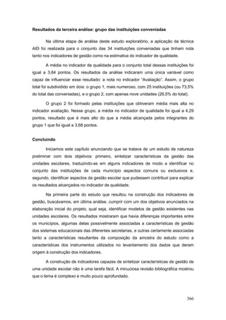Resultados da terceira análise: grupo das instituições conveniadas

       Na última etapa de análise deste estudo exploratório, a aplicação da técnica
AID foi realizada para o conjunto das 34 instituições conveniadas que tinham nota
tanto nos indicadores de gestão como na estimativa do indicador de qualidade.

       A média no indicador de qualidade para o conjunto total dessas instituições foi
igual a 3,84 pontos. Os resultados da análise indicaram uma única variável como
capaz de influenciar esse resultado: a nota no indicador “Avaliação”. Assim, o grupo
total foi subdividido em dois: o grupo 1, mais numeroso, com 25 instituições (ou 73,5%
do total das conveniadas), e o grupo 2, com apenas nove unidades (26,5% do total).

       O grupo 2 foi formado pelas instituições que obtiveram média mais alta no
indicador avaliação. Nesse grupo, a média no indicador de qualidade foi igual a 4,29
pontos, resultado que é mais alto do que a média alcançada pelos integrantes do
grupo 1 que foi igual a 3,68 pontos.


Concluindo

       Iniciamos este capítulo anunciando que se tratava de um estudo de natureza
preliminar com dois objetivos: primeiro, sintetizar características da gestão das
unidades escolares, traduzindo-as em alguns indicadores de modo a identificar no
conjunto das instituições de cada município aspectos comuns ou exclusivos e,
segundo, identificar aspectos da gestão escolar que pudessem contribuir para explicar
os resultados alcançados no indicador de qualidade.

       Na primeira parte do estudo que resultou na construção dos indicadores de
gestão, buscávamos, em última análise, cumprir com um dos objetivos anunciados na
elaboração inicial do projeto, qual seja, identificar modelos de gestão existentes nas
unidades escolares. Os resultados mostraram que havia diferenças importantes entre
os municípios, algumas delas possivelmente associadas a características de gestão
dos sistemas educacionais das diferentes secretarias, e outras certamente associadas
tanto a características resultantes da composição da amostra do estudo como a
características dos instrumentos utilizados no levantamento dos dados que deram
origem à construção dos indicadores.

       A construção de indicadores capazes de sintetizar características de gestão de
uma unidade escolar não é uma tarefa fácil. A minuciosa revisão bibliográfica mostrou
que o tema é complexo e muito pouco aprofundado.




                                                                                  366
 