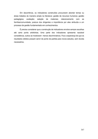Em decorrência, os indicadores construídos procuraram abordar temas ou
áreas tratados de maneira ampla na literatura: gestão de recursos humanos; gestão
pedagógica;    avaliação;   seleção   de   materiais;   relacionamento   com    as
famílias/comunidade; postura dos dirigentes e importância por eles atribuída a um
processo de gestão fundamentado em conhecimentos.

      É preciso considerar que a construção de indicadores envolve sempre escolhas
até certo ponto arbitrárias. Uma parte dos indicadores apresenta razoável
consistência, outros se mostraram menos discriminativos. Fica a esperança de que os
resultados obtidos possam servir de ponto de partida para novos estudos, sem dúvida
necessários.




                                                                               367
 