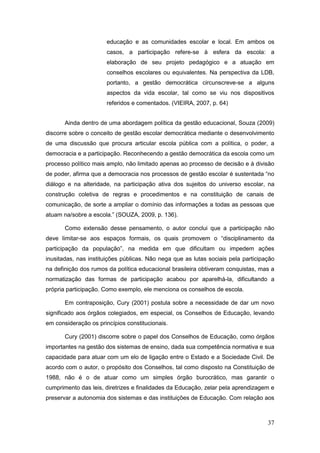 educação e as comunidades escolar e local. Em ambos os
                      casos, a participação refere-se à esfera da escola: a
                      elaboração de seu projeto pedagógico e a atuação em
                      conselhos escolares ou equivalentes. Na perspectiva da LDB,
                      portanto, a gestão democrática circunscreve-se a alguns
                      aspectos da vida escolar, tal como se viu nos dispositivos
                      referidos e comentados. (VIEIRA, 2007, p. 64)


       Ainda dentro de uma abordagem política da gestão educacional, Souza (2009)
discorre sobre o conceito de gestão escolar democrática mediante o desenvolvimento
de uma discussão que procura articular escola pública com a política, o poder, a
democracia e a participação. Reconhecendo a gestão democrática da escola como um
processo político mais amplo, não limitado apenas ao processo de decisão e à divisão
de poder, afirma que a democracia nos processos de gestão escolar é sustentada “no
diálogo e na alteridade, na participação ativa dos sujeitos do universo escolar, na
construção coletiva de regras e procedimentos e na constituição de canais de
comunicação, de sorte a ampliar o domínio das informações a todas as pessoas que
atuam na/sobre a escola.” (SOUZA, 2009, p. 136).

       Como extensão desse pensamento, o autor conclui que a participação não
deve limitar-se aos espaços formais, os quais promovem o “disciplinamento da
participação da população”, na medida em que dificultam ou impedem ações
inusitadas, nas instituições públicas. Não nega que as lutas sociais pela participação
na definição dos rumos da política educacional brasileira obtiveram conquistas, mas a
normatização das formas de participação acabou por aparelhá-la, dificultando a
própria participação. Como exemplo, ele menciona os conselhos de escola.

       Em contraposição, Cury (2001) postula sobre a necessidade de dar um novo
significado aos órgãos colegiados, em especial, os Conselhos de Educação, levando
em consideração os princípios constitucionais.

       Cury (2001) discorre sobre o papel dos Conselhos de Educação, como órgãos
importantes na gestão dos sistemas de ensino, dada sua competência normativa e sua
capacidade para atuar com um elo de ligação entre o Estado e a Sociedade Civil. De
acordo com o autor, o propósito dos Conselhos, tal como disposto na Constituição de
1988, não é o de atuar como um simples órgão burocrático, mas garantir o
cumprimento das leis, diretrizes e finalidades da Educação, zelar pela aprendizagem e
preservar a autonomia dos sistemas e das instituições de Educação. Com relação aos



                                                                                   37
 