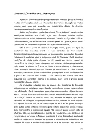 CONSIDERAÇÕES FINAIS E RECOMENDAÇÕES


       A pesquisa proposta focalizou principalmente dois níveis da gestão municipal: o
nível da administração central, especificamente a Secretaria de Educação, e o nível da
unidade, com base nas respostas aos questionários obtidas de diretores,
coordenadores pedagógicos e professores.
       As informações sobre a gestão das redes de Educação Infantil nas seis capitais
investigadas revelaram, em primeiro lugar, suas diferenças: distintas histórias,
diversos contextos sociais, econômicos e culturais, variadas configurações políticas,
diferentes orientações administrativas e distintas opções na organização das redes,
que resultam em sistemas municipais de Educação bastante diversos.
       São diversos quanto ao acesso à Educação Infantil, quanto aos tipos de
estabelecimentos   existentes,    quanto   às   suas   condições   de   funcionamento.
Características importantes apresentadas por algumas redes, que resultam de opções
historicamente adotadas sobre a política municipal de Educação Infantil, significam
condições de oferta muito diversas: período parcial ou período integral de
permanência da criança; vagas disponíveis em unidades diretas ou conveniadas;
maior acesso a crianças de 3 anos em diante e pouca cobertura a crianças mais
novas; autonomia administrativa das unidades ou subordinação a outras unidades
municipais; entre muitas outras características que impactam não só o funcionamento
e gestão das unidades mas também a vida cotidiana das famílias com filhos
pequenos, que demandam creches e pré-escolas, assim como a própria gestão
municipal da Educação Infantil.
       As entrevistas realizadas com as equipes das Secretarias de Educação
indicaram que, na maioria dos casos, elas são compostas de pessoas comprometidas
com a Educação Infantil, nas quais se nota muitas vezes um caráter militante, inclusive
visando o maior reconhecimento interno sobre sua legitimidade como primeira etapa
da Educação Básica. No entanto, muitas das decisões estratégicas que afetam
fortemente as condições de operação da rede não são tomadas por essas equipes.
Elas apenas precisam levá-las em consideração no dia a dia da gestão municipal,
como outras tantas limitações colocadas pelo contexto social mais amplo, ou seja,
como fatores sobre os quais essas equipes não possuem quase nenhum poder de
influência. São, por exemplo,decisões quanto: ao recrutamento e às condições de
remuneração e carreira de professores e auxiliares; à forma de escolha e qualificação
exigida de supervisores, diretores de unidades e coordenadores pedagógicos; aos
modelos de prédio e equipamentos adotados para as unidades; aos planos de


                                                                                   369
 