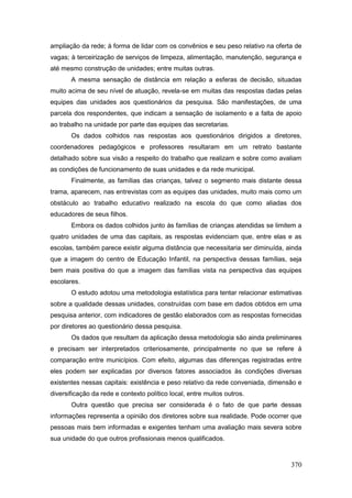 ampliação da rede; à forma de lidar com os convênios e seu peso relativo na oferta de
vagas; à terceirização de serviços de limpeza, alimentação, manutenção, segurança e
até mesmo construção de unidades; entre muitas outras.
       A mesma sensação de distância em relação a esferas de decisão, situadas
muito acima de seu nível de atuação, revela-se em muitas das respostas dadas pelas
equipes das unidades aos questionários da pesquisa. São manifestações, de uma
parcela dos respondentes, que indicam a sensação de isolamento e a falta de apoio
ao trabalho na unidade por parte das equipes das secretarias.
       Os dados colhidos nas respostas aos questionários dirigidos a diretores,
coordenadores pedagógicos e professores resultaram em um retrato bastante
detalhado sobre sua visão a respeito do trabalho que realizam e sobre como avaliam
as condições de funcionamento de suas unidades e da rede municipal.
       Finalmente, as famílias das crianças, talvez o segmento mais distante dessa
trama, aparecem, nas entrevistas com as equipes das unidades, muito mais como um
obstáculo ao trabalho educativo realizado na escola do que como aliadas dos
educadores de seus filhos.
       Embora os dados colhidos junto às famílias de crianças atendidas se limitem a
quatro unidades de uma das capitais, as respostas evidenciam que, entre elas e as
escolas, também parece existir alguma distância que necessitaria ser diminuída, ainda
que a imagem do centro de Educação Infantil, na perspectiva dessas famílias, seja
bem mais positiva do que a imagem das famílias vista na perspectiva das equipes
escolares.
       O estudo adotou uma metodologia estatística para tentar relacionar estimativas
sobre a qualidade dessas unidades, construídas com base em dados obtidos em uma
pesquisa anterior, com indicadores de gestão elaborados com as respostas fornecidas
por diretores ao questionário dessa pesquisa.
       Os dados que resultam da aplicação dessa metodologia são ainda preliminares
e precisam ser interpretados criteriosamente, principalmente no que se refere à
comparação entre municípios. Com efeito, algumas das diferenças registradas entre
eles podem ser explicadas por diversos fatores associados às condições diversas
existentes nessas capitais: existência e peso relativo da rede conveniada, dimensão e
diversificação da rede e contexto político local, entre muitos outros.
       Outra questão que precisa ser considerada é o fato de que parte dessas
informações representa a opinião dos diretores sobre sua realidade. Pode ocorrer que
pessoas mais bem informadas e exigentes tenham uma avaliação mais severa sobre
sua unidade do que outros profissionais menos qualificados.



                                                                                 370
 