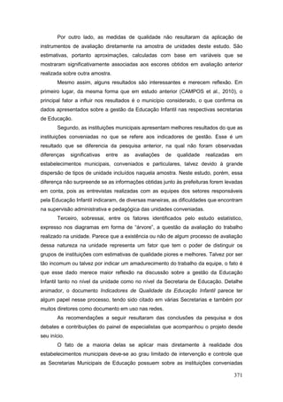 Por outro lado, as medidas de qualidade não resultaram da aplicação de
instrumentos de avaliação diretamente na amostra de unidades deste estudo. São
estimativas, portanto aproximações, calculadas com base em variáveis que se
mostraram significativamente associadas aos escores obtidos em avaliação anterior
realizada sobre outra amostra.
       Mesmo assim, alguns resultados são interessantes e merecem reflexão. Em
primeiro lugar, da mesma forma que em estudo anterior (CAMPOS et al., 2010), o
principal fator a influir nos resultados é o município considerado, o que confirma os
dados apresentados sobre a gestão da Educação Infantil nas respectivas secretarias
de Educação.
       Segundo, as instituições municipais apresentam melhores resultados do que as
instituições conveniadas no que se refere aos indicadores de gestão. Esse é um
resultado que se diferencia da pesquisa anterior, na qual não foram observadas
diferenças    significativas   entre   as   avaliações   de   qualidade   realizadas   em
estabelecimentos municipais, conveniados e particulares, talvez devido à grande
dispersão de tipos de unidade incluídos naquela amostra. Neste estudo, porém, essa
diferença não surpreende se as informações obtidas junto às prefeituras forem levadas
em conta, pois as entrevistas realizadas com as equipes dos setores responsáveis
pela Educação Infantil indicaram, de diversas maneiras, as dificuldades que encontram
na supervisão administrativa e pedagógica das unidades conveniadas.
       Terceiro, sobressai, entre os fatores identificados pelo estudo estatístico,
expresso nos diagramas em forma de “árvore”, a questão da avaliação do trabalho
realizado na unidade. Parece que a existência ou não de algum processo de avaliação
dessa natureza na unidade representa um fator que tem o poder de distinguir os
grupos de instituições com estimativas de qualidade piores e melhores. Talvez por ser
tão incomum ou talvez por indicar um amadurecimento do trabalho da equipe, o fato é
que esse dado merece maior reflexão na discussão sobre a gestão da Educação
Infantil tanto no nível da unidade como no nível da Secretaria de Educação. Detalhe
animador, o documento Indicadores de Qualidade da Educação Infantil parece ter
algum papel nesse processo, tendo sido citado em várias Secretarias e também por
muitos diretores como documento em uso nas redes.
       As recomendações a seguir resultaram das conclusões da pesquisa e dos
debates e contribuições do painel de especialistas que acompanhou o projeto desde
seu início.
       O fato de a maioria delas se aplicar mais diretamente à realidade dos
estabelecimentos municipais deve-se ao grau limitado de intervenção e controle que
as Secretarias Municipais de Educação possuem sobre as instituições conveniadas

                                                                                       371
 