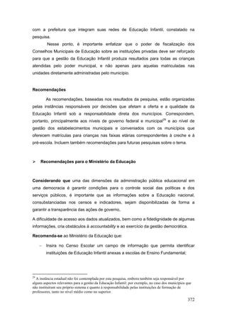 com a prefeitura que integram suas redes de Educação Infantil, constatado na
pesquisa.
         Nesse ponto, é importante enfatizar que o poder de fiscalização dos
Conselhos Municipais de Educação sobre as instituições privadas deve ser reforçado
para que a gestão da Educação Infantil produza resultados para todas as crianças
atendidas pelo poder municipal, e não apenas para aquelas matriculadas nas
unidades diretamente administradas pelo município.


Recomendações

         As recomendações, baseadas nos resultados da pesquisa, estão organizadas
pelas instâncias responsáveis por decisões que afetam a oferta e a qualidade da
Educação Infantil sob a responsabilidade direta dos municípios. Correspondem,
portanto, principalmente aos níveis de governo federal e municipal 29 e ao nível de
gestão dos estabelecimentos municipais e conveniados com os municípios que
oferecem matrículas para crianças nas faixas etárias correspondentes à creche e à
pré-escola. Incluem também recomendações para futuras pesquisas sobre o tema.



    Recomendações para o Ministério da Educação



Considerando que uma das dimensões da administração pública educacional em
uma democracia é garantir condições para o controle social das políticas e dos
serviços públicos, é importante que as informações sobre a Educação nacional,
consubstanciadas nos censos e indicadores, sejam disponibilizadas de forma a
garantir a transparência das ações de governo,

A dificuldade de acesso aos dados atualizados, bem como a fidedignidade de algumas
informações, cria obstáculos à accountability e ao exercício da gestão democrática.

Recomenda-se ao Ministério da Educação que:

        Insira no Censo Escolar um campo de informação que permita identificar
         instituições de Educação Infantil anexas a escolas de Ensino Fundamental;




29
  A instância estadual não foi contemplada por esta pesquisa, embora também seja responsável por
alguns aspectos relevantes para a gestão da Educação Infantil: por exemplo, no caso dos municípios que
não instituíram seu próprio sistema e quanto à responsabilidade pelas instituições de formação de
professores, tanto no nível médio como no superior.

                                                                                                   372
 