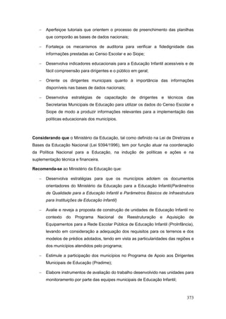    Aperfeiçoe tutoriais que orientem o processo de preenchimento das planilhas
       que comporão as bases de dados nacionais;

      Fortaleça os mecanismos de auditoria para verificar a fidedignidade das
       informações prestadas ao Censo Escolar e ao Siope;

      Desenvolva indicadores educacionais para a Educação Infantil acessíveis e de
       fácil compreensão para dirigentes e o público em geral;

      Oriente os dirigentes municipais quanto à importância das informações
       disponíveis nas bases de dados nacionais;

      Desenvolva estratégias de capacitação de dirigentes e técnicos das
       Secretarias Municipais de Educação para utilizar os dados do Censo Escolar e
       Siope de modo a produzir informações relevantes para a implementação das
       políticas educacionais dos municípios.



Considerando que o Ministério da Educação, tal como definido na Lei de Diretrizes e
Bases da Educação Nacional (Lei 9394/1996), tem por função atuar na coordenação
da Política Nacional para a Educação, na indução de políticas e ações e na
suplementação técnica e financeira.

Recomenda-se ao Ministério da Educação que:

      Desenvolva estratégias para que os municípios adotem os documentos
       orientadores do Ministério da Educação para a Educação Infantil(Parâmetros
       de Qualidade para a Educação Infantil e Parâmetros Básicos de Infraestrutura
       para Instituições de Educação Infantil)

      Avalie e reveja a proposta de construção de unidades de Educação Infantil no
       contexto   do   Programa    Nacional      de   Reestruturação   e   Aquisição   de
       Equipamentos para a Rede Escolar Pública de Educação Infantil (ProInfância),
       levando em consideração a adequação dos requisitos para os terrenos e dos
       modelos de prédios adotados, tendo em vista as particularidades das regiões e
       dos municípios atendidos pelo programa;

      Estimule a participação dos municípios no Programa de Apoio aos Dirigentes
       Municipais de Educação (Pradime);

      Elabore instrumentos de avaliação do trabalho desenvolvido nas unidades para
       monitoramento por parte das equipes municipais de Educação Infantil;



                                                                                       373
 