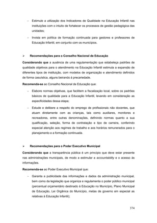    Estimule a utilização dos Indicadores de Qualidade na Educação Infantil nas
         instituições com o intuito de fortalecer os processos de gestão pedagógica das
         unidades;

        Invista em política de formação continuada para gestores e professores de
         Educação Infantil, em conjunto com os municípios.



       Recomendações para o Conselho Nacional de Educação

Considerando que a ausência de uma regulamentação que estabeleça padrões de
qualidade objetivos para o atendimento na Educação Infantil estimula a expansão de
diferentes tipos de instituição, com modelos de organização e atendimento definidos
de forma casuística, alguns beirando à precariedade.

Recomenda-se ao Conselho Nacional de Educação que:

        Elabore normas objetivas, que facilitem a fiscalização local, sobre os padrões
         básicos de qualidade para a Educação Infantil, levando em consideração as
         especificidades dessa etapa;

        Estude e delibere a respeito do emprego de profissionais não docentes, que
         atuam diretamente com as crianças, tais como auxiliares, monitores e
         recreadores, entre outras denominações, definindo normas quanto a sua
         qualificação, seleção, forma de contratação e tipo de carreira, conferindo
         especial atenção aos regimes de trabalho e aos horários remunerados para o
         planejamento e a formação continuada.



       Recomendações para o Poder Executivo Municipal

Considerando que a transparência pública é um princípio que deve estar presente
nas administrações municipais, de modo a estimular a accountability e o acesso às
informações.

Recomenda-se ao Poder Executivo Municipal que:

        Garanta a publicidade das informações e dados da administração municipal,
         bem como da legislação que organiza e regulamenta o poder público municipal
         (percentual orçamentário destinado à Educação no Município, Plano Municipal
         de Educação, Lei Orgânica do Município, metas de governo em especial as
         relativas à Educação Infantil);



                                                                                   374
 