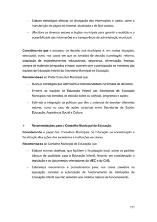    Elabore estratégias efetivas de divulgação das informações e dados, como a
        manutenção de página na internet, atualizada e de fácil acesso;

       |Monitore os diversos setores e órgãos municipais para garantir a exatidão e a
        acessibilidade das informações e a transparência da administração municipal.



Considerando que o processo de decisão nos municípios é, em muitas situações,
setorizado, como nos casos em que as tomadas de decisão (construção, reforma,
adaptação de estabelecimentos educacionais, segurança, alimentação, limpeza,
compra de materiais brinquedos e livros) ocorrem sem a participação de membros das
equipes de Educação Infantil da Secretaria Municipal de Educação.

Recomenda-se ao Poder Executivo Municipal que:

       Busque estratégias que estimulem a intersetorialidade na tomada de decisões;

       Envolva as equipes de Educação Infantil das Secretarias de Educação
        Municipais nas tomadas de decisão sobre as políticas, programas e ações;

       Estimule a integração de políticas que têm o potencial de envolver diferentes
        setores, como no caso de ações conjuntas entre Secretarias de Saúde,
        Educação, Assistência Social e Cultura.



       Recomendações para o Conselho Municipal de Educação

Considerando o papel dos Conselhos Municipais de Educação na normatização e
fiscalização das ações das secretarias e instituições escolares.

Recomenda-se ao Conselho Municipal de Educação que:

       Elabore normas objetivas, que facilitem a fiscalização local, sobre os padrões
        básicos de qualidade para a Educação Infantil, levando em consideração a
        legislação e os documentos orientadores do MEC e do CNE;

    -   Estabeleça mecanismos e procedimentos para, nos casos previstos na
        legislação, cancelar a autorização de funcionamento de instituições de
        Educação Infantil que não atendam aos critérios básicos de funcionamento.




                                                                                    375
 