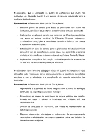 Considerando que a valorização do quadro de profissionais que atuam nas
instituições de Educação Infantil é um aspecto diretamente relacionado com a
qualidade do atendimento.

Recomenda-se às Secretarias Municipais de Educação que:

       Elaborem planos de carreira para todos os profissionais que atuam nas
        instituições, valorizando seus esforços e incentivando a formação continuada;

       Implementem um plano de carreira que contemple os diferentes especialistas
        que atuam no sistema municipal de Educação (diretores, professores,
        coordenadores pedagógicos e supervisores de ensino), definindo com clareza
        e objetividade suas atribuições;

       Estabeleçam um plano de carreira para os professores de Educação Infantil
        compatível com as especificidades dessa etapa, mas garantindo a isonomia
        profissional em relação aos professores dos outros níveis da Educação Básica;

       Implementem uma política de formação continuada que atenda às demandas
        da rede e as necessidades do professor e do auxiliar.



Considerando que o trabalho pedagógico exige um quadro de profissionais cujas
atribuições estão relacionadas com o acompanhamento e a assistência às unidades
escolares e com a articulação e a consolidação da proposta pedagógica das
instituições.

Recomenda-se às Secretarias Municipais de Educação que:

       Implementem a supervisão de ensino integrada com a política de formação
        continuada e a proposta pedagógica do município;

       Dimensionem as equipes de supervisores de forma a viabilizar seu trabalho,
        levando em conta o número e localização das unidades sob sua
        responsabilidade;

       Definam as atribuições do supervisor, com ênfase no monitoramento do
        trabalho pedagógico;

       Elaborem documentos orientadores e instrumentos de acompanhamento
        pedagógico e administrativo para que o supervisor realize seu trabalho de
        forma sistemática e objetiva;




                                                                                   377
 
