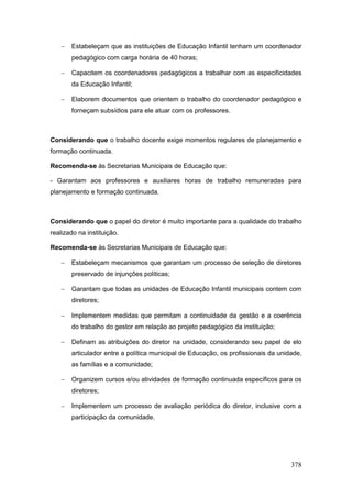    Estabeleçam que as instituições de Educação Infantil tenham um coordenador
       pedagógico com carga horária de 40 horas;

      Capacitem os coordenadores pedagógicos a trabalhar com as especificidades
       da Educação Infantil;

      Elaborem documentos que orientem o trabalho do coordenador pedagógico e
       forneçam subsídios para ele atuar com os professores.



Considerando que o trabalho docente exige momentos regulares de planejamento e
formação continuada.

Recomenda-se às Secretarias Municipais de Educação que:

- Garantam aos professores e auxiliares horas de trabalho remuneradas para
planejamento e formação continuada.



Considerando que o papel do diretor é muito importante para a qualidade do trabalho
realizado na instituição.

Recomenda-se às Secretarias Municipais de Educação que:

      Estabeleçam mecanismos que garantam um processo de seleção de diretores
       preservado de injunções políticas;

      Garantam que todas as unidades de Educação Infantil municipais contem com
       diretores;

      Implementem medidas que permitam a continuidade da gestão e a coerência
       do trabalho do gestor em relação ao projeto pedagógico da instituição;

      Definam as atribuições do diretor na unidade, considerando seu papel de elo
       articulador entre a política municipal de Educação, os profissionais da unidade,
       as famílias e a comunidade;

      Organizem cursos e/ou atividades de formação continuada específicos para os
       diretores;

      Implementem um processo de avaliação periódica do diretor, inclusive com a
       participação da comunidade.




                                                                                   378
 