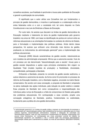 conselhos escolares, sua finalidade é aprofundar a busca pela qualidade da Educação
e garantir a participação da comunidade.

           O significado que o autor atribui aos Conselhos tem por fundamentos o
princípio de gestão democrática, o incentivo à participação e a colaboração entre os
entes federados entre si e com a sociedade civil, tal como disposto na Carta
Constitucional e nas Leis de Diretrizes e Bases da Educação.

           Por outro lado, há autores que discutem os limites da gestão democrática da
Educação mediante o tratamento do tema da gestão implementada pelo governo
brasileiro nos anos de 1990, com base na identificação de pontos em comum entre as
reformas educacionais e as orientações formuladas no contexto de reforma do Estado,
para a formulação e implementação das políticas públicas. Ainda dentro dessa
perspectiva, há autores que enfocam uma dimensão mais técnica da gestão,
analisando os instrumentos da administração gerencial5 para a implementação das
políticas educacionais.
           Krawczyk (2008) discute características da gestão escolar, relacionando-as
com modelos da administração empresarial. Afirma que a autonomia escolar, fruto de
um processo por ela denominado “descentralização para a escola”, trouxe para a
gestão escolar dispositivos e ações cujos princípios orientadores têm origem na
Qualidade Total (modelo toyotista de produção): a flexibilidade, diversidade,
competitividade, participação e liberdade.
           Enfocando a liberdade, presente no conceito de gestão escolar autônoma, a
autora relaciona a autonomia da escola, da forma como foi promovida no processo de
reforma da Educação brasileira, com a liberdade negativa, ancorada na matriz liberal-
conservadora. De acordo com essa concepção, a proposta de liberdade é amparada
na plena realização das ações individuais, pela redução do poder coletivo e estatal.
Essa proposta de liberdade tem como consequência a responsabilização dos
indivíduos pelos rumos da Educação e a falta de compromisso do Estado pela gestão
dos problemas educacionais. Em contraposição a esse conceito, propõe uma
concepção antagônica de liberdade, positiva, fundamentada na coletividade,
fundamento para a prática de uma gestão democrática.



5
    A administração gerencial é um modelo de gestão pública, inspirado na administração de empresas e
    caracterizado por: descentralização política, pela transferência de recursos e atribuições para os níveis
    políticos regionais; descentralização administrativa, mediante a delegação de autoridade aos
    administradores públicos, cada vez mais autônomos e transformados em gerentes; organizações com
    poucos níveis hierárquicos, em contraposição aos níveis piramidais; controle do trabalho da
    administração aposteriori, por resultados e não o controle rígido dos processos administrativos;
    administração voltada para o atendimento do cidadão, ao invés de autorreferida. (BRESSER PEREIRA,
    2006)

                                                                                                         38
 