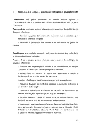      Recomendações às equipes gestoras das instituições de Educação Infantil



Considerando       que   gestão   democrática    da   unidade   escolar   significa    o
compartilhamento das decisões tomadas no âmbito da unidade, com a participação da
comunidade.

Recomenda-se às equipes gestoras (diretores e coordenadores) das instituições de
Educação Infantil que:

       - Reforcem o papel do Conselho Escolar e garantam que as decisões sejam
       tomadas no âmbito do colegiado;

       - Estimulem a participação das famílias e da comunidade na gestão da
unidade.



Considerando a necessidade de garantir a elaboração, implementação e avaliação da
proposta pedagógica da instituição.

Recomenda-se às equipes gestoras (diretores e coordenadores) das instituições de
Educação Infantil que:

       - Elaborem uma programação de trabalho e um calendário em que estejam
           previstos momentos para reunião, planejamento e estudos;

       - Desenvolvam um trabalho de equipe que acompanhe e oriente a
       implementação da proposta pedagógica na unidade;

       - Apoiem e fortaleçam o trabalho dos professores junto as suas turmas;

       - Discutam e divulguem as orientações recebidas da supervisão pedagógica e
       da Secretaria de Educação;

       - Formulem e comuniquem à Secretaria de Educação as necessidades da
       unidade em relação á implementação da proposta pedagógica;

       - Garantam avaliação coletiva, no mínimo anual, do trabalho realizado pela
       instituição com a proposição de metas para o período seguinte;

       - Fundamentem sua proposta pedagógica nos documentos oficiais disponíveis,
       como por exemplo, Diretrizes Curriculares Nacionais para a Educação Infantil,
       Indicadores de Qualidade na Educação Infantil, Parâmetros de Qualidade para
       a Educação Infantil e propostas curriculares do município.



                                                                                      380
 
