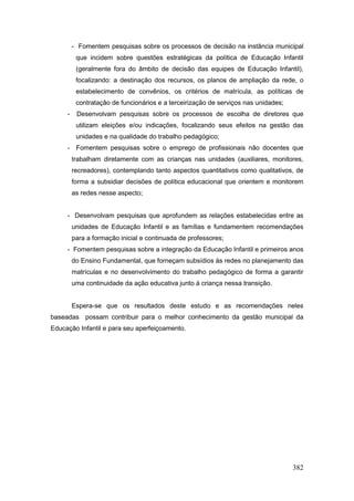 - Fomentem pesquisas sobre os processos de decisão na instância municipal
          que incidem sobre questões estratégicas da política de Educação Infantil
          (geralmente fora do âmbito de decisão das equipes de Educação Infantil),
          focalizando: a destinação dos recursos, os planos de ampliação da rede, o
          estabelecimento de convênios, os critérios de matrícula, as políticas de
          contratação de funcionários e a terceirização de serviços nas unidades;
     -    Desenvolvam pesquisas sobre os processos de escolha de diretores que
          utilizam eleições e/ou indicações, focalizando seus efeitos na gestão das
          unidades e na qualidade do trabalho pedagógico;
     - Fomentem pesquisas sobre o emprego de profissionais não docentes que
         trabalham diretamente com as crianças nas unidades (auxiliares, monitores,
         recreadores), contemplando tanto aspectos quantitativos como qualitativos, de
         forma a subsidiar decisões de política educacional que orientem e monitorem
         as redes nesse aspecto;


     - Desenvolvam pesquisas que aprofundem as relações estabelecidas entre as
         unidades de Educação Infantil e as famílias e fundamentem recomendações
         para a formação inicial e continuada de professores;
     - Fomentem pesquisas sobre a integração da Educação Infantil e primeiros anos
         do Ensino Fundamental, que forneçam subsídios às redes no planejamento das
         matrículas e no desenvolvimento do trabalho pedagógico de forma a garantir
         uma continuidade da ação educativa junto à criança nessa transição.


         Espera-se que os resultados deste estudo e as recomendações neles
baseadas possam contribuir para o melhor conhecimento da gestão municipal da
Educação Infantil e para seu aperfeiçoamento.




                                                                                    382
 