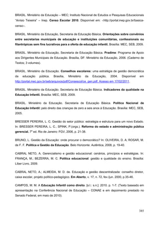 BRASIL. Ministério da Educação – MEC; Instituto Nacional de Estudos e Pesquisas Educacionais
“Anísio Teixeira” – Inep. Censo Escolar 2010. Disponível em: http://portal.inep.gov.br/basica-
censo.

BRASIL. Ministério da Educação, Secretaria de Educação Básica. Orientações sobre convênios
entre secretarias municipais de educação e instituições comunitárias, confessionais ou
filantrópicas sem fins lucrativos para a oferta de educação infantil. Brasília: MEC, SEB, 2009.

BRASIL. Ministério da Educação, Secretaria de Educação Básica. Pradime: Programa de Apoio
aos Dirigentes Municipais de Educação. Brasília, DF: Ministério da Educação, 2006. (Caderno de
Textos; 3 volumes).

BRASIL. Ministério da Educação. Conselhos escolares: uma estratégia de gestão democrática
da      educação     pública.   Brasília,   Ministério   da   Educação,   2004.    Disponível   em
http://portal.mec.gov.br/seb/arquivos/pdf/Consescol/ce_gen.pdf. Acesso em 17/02/2011.

BRASIL. Ministério da Educação. Secretaria de Educação Básica. Indicadores da qualidade na
Educação Infantil. Brasília: MEC, SEB, 2009.

BRASIL. Ministério da Educação. Secretaria de Educação Básica. Política Nacional de
Educação Infantil: pelo direito das crianças de zero a seis anos à Educação. Brasília: MEC, SEB,
2005.

BRESSER PEREIRA, L. C. Gestão do setor público: estratégia e estrutura para um novo Estado.
In: BRESSER PEREIRA, L. C., SPINK, P.(orgs.). Reforma do estado e administração pública
gerencial. 7a ed. Rio de Janeiro: FGV, 2006, p. 21-38.

BRUNO, L. Gestão da Educação: onde procurar o democrático? In: OLIVEIRA, D. A; ROSAR, M.
de F. F. Política e Gestão da Educação. Belo Horizonte: Autêntica, 2008, p. 19-40.

CABRAL NETO, A. Gerencialismo e gestão educacional: cenários, princípios e estratégias. In:
FRANÇA, M.; BEZERRA, M. C. Política educacional: gestão e qualidade do ensino. Brasília:
Líber Livro, 2009.

CABRAL NETO, A.; ALMEIDA, M. D. de. Educação e gestão descentralizada: conselho diretor,
caixa escolar, projeto político-pedagógico. Em Aberto, v. 17, n. 72, fev./jun. 2000, p.35-46.

CAMPOS, M. M. A Educação Infantil como direito. [s.l.: s.n.]: 2010. p. 1-7. (Texto baseado em
apresentação na Conferência Nacional de Educação – CONAE e em depoimento prestado no
Senado Federal, em maio de 2010).




                                                                                                385
 