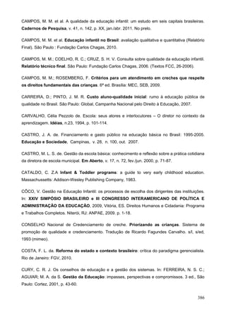 CAMPOS, M. M. et al. A qualidade da educação infantil: um estudo em seis capitais brasileiras.
Cadernos de Pesquisa, v. 41, n. 142, p. XX, jan./abr. 2011. No prelo.

CAMPOS, M. M. et al. Educação infantil no Brasil: avaliação qualitativa e quantitativa (Relatório
Final). São Paulo : Fundação Carlos Chagas, 2010.

CAMPOS, M. M.; COELHO, R. C.; CRUZ, S. H. V. Consulta sobre qualidade da educação infantil.
Relatório técnico final. São Paulo: Fundação Carlos Chagas, 2006. (Textos FCC, 26-2006).

CAMPOS, M. M.; ROSEMBERG, F. Critérios para um atendimento em creches que respeite
os direitos fundamentais das crianças. 6ª ed. Brasília: MEC, SEB, 2009.

CARREIRA, D.; PINTO, J. M. R. Custo aluno-qualidade inicial: rumo à educação pública de
qualidade no Brasil. São Paulo: Global, Campanha Nacional pelo Direito à Educação, 2007.

CARVALHO, Célia Pezzolo de. Escola: seus atores e interlocutores – O diretor no contexto da
aprendizagem. Idéias, n.23, 1994, p. 101-114.

CASTRO, J. A. de. Financiamento e gasto público na educação básica no Brasil: 1995-2005.
Educação e Sociedade, Campinas, v. 28, n. 100, out. 2007.

CASTRO, M. L. S. de. Gestão da escola básica: conhecimento e reflexão sobre a prática cotidiana
da diretora de escola municipal. Em Aberto, v. 17, n. 72, fev./jun. 2000, p. 71-87.

CATALDO, C. Z.A Infant & Toddler programs: a guide to very early childhood education.
Massachussetts: Addison-Wesley Publishing Company, 1983.

CÔCO, V. Gestão na Educação Infantil: os processos de escolha dos dirigentes das instituições.
In: XXIV SIMPÓSIO BRASILEIRO e III CONGRESSO INTERAMERICANO DE POLÍTICA E
ADMINISTRAÇÃO DA EDUCAÇÃO, 2009, Vitória, ES. Direitos Humanos e Cidadania: Programa
e Trabalhos Completos. Niterói, RJ: ANPAE, 2009. p. 1-18.

CONSELHO Nacional de Credenciamento de creche. Priorizando as crianças. Sistema de
promoção de qualidade e credenciamento. Tradução de Ricardo Fagundes Carvalho. s/l, s/ed,
1993 (mimeo).

COSTA, F. L. da. Reforma do estado e contexto brasileiro: crítica do paradigma gerencialista.
Rio de Janeiro: FGV, 2010.

CURY, C. R. J. Os conselhos de educação e a gestão dos sistemas. In: FERREIRA, N. S. C.;
AGUIAR; M. A. da S. Gestão da Educação: impasses, perspectivas e compromissos. 3 ed., São
Paulo: Cortez, 2001, p. 43-60.


                                                                                             386
 