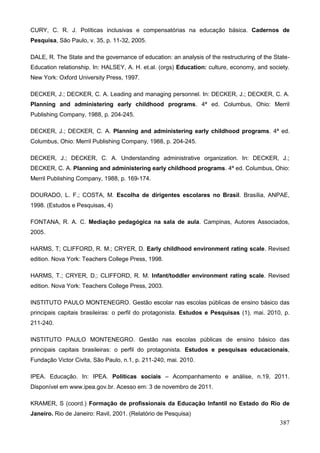 CURY, C. R. J. Políticas inclusivas e compensatórias na educação básica. Cadernos de
Pesquisa, São Paulo, v. 35, p. 11-32, 2005.

DALE, R. The State and the governance of education: an analysis of the restructuring of the State-
Education relationship. In: HALSEY, A. H. et.al. (orgs) Education: culture, economy, and society.
New York: Oxford University Press, 1997.

DECKER, J.; DECKER, C. A. Leading and managing personnel. In: DECKER, J.; DECKER, C. A.
Planning and administering early childhood programs. 4ª ed. Columbus, Ohio: Merril
Publishing Company, 1988, p. 204-245.

DECKER, J.; DECKER, C. A. Planning and administering early childhood programs. 4ª ed.
Columbus, Ohio: Merril Publishing Company, 1988, p. 204-245.

DECKER, J.; DECKER, C. A. Understanding administrative organization. In: DECKER, J.;
DECKER, C. A. Planning and administering early childhood programs. 4ª ed. Columbus, Ohio:
Merril Publishing Company, 1988, p. 169-174.

DOURADO, L. F.; COSTA, M. Escolha de dirigentes escolares no Brasil. Brasília, ANPAE,
1998. (Estudos e Pesquisas, 4)

FONTANA, R. A. C. Mediação pedagógica na sala de aula. Campinas, Autores Associados,
2005.

HARMS, T; CLIFFORD, R. M.; CRYER, D. Early childhood environment rating scale. Revised
edition. Nova York: Teachers College Press, 1998.

HARMS, T.; CRYER, D.; CLIFFORD, R. M. Infant/toddler environment rating scale. Revised
edition. Nova York: Teachers College Press, 2003.

INSTITUTO PAULO MONTENEGRO. Gestão escolar nas escolas públicas de ensino básico das
principais capitais brasileiras: o perfil do protagonista. Estudos e Pesquisas (1), mai. 2010, p.
211-240.

INSTITUTO PAULO MONTENEGRO. Gestão nas escolas públicas de ensino básico das
principais capitais brasileiras: o perfil do protagonista. Estudos e pesquisas educacionais,
Fundação Victor Civita, São Paulo, n.1, p. 211-240, mai. 2010.

IPEA. Educação. In: IPEA. Políticas sociais – Acompanhamento e análise, n.19, 2011.
Disponível em www.ipea.gov.br. Acesso em: 3 de novembro de 2011.

KRAMER, S (coord.) Formação de profissionais da Educação Infantil no Estado do Rio de
Janeiro. Rio de Janeiro: Ravil, 2001. (Relatório de Pesquisa)
                                                                                              387
 