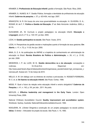 KRAMER, S. Profissionais de Educação Infantil: gestão e formação. São Paulo: Ática, 2005.

KRAMER, S.; NUNES, M. F. Gestão Pública, formação e identidade de profissionais de educação
infantil. Cadernos de pesquisa, v. 37, p. 423-454, mai./ago. 2007.

KRAWCZYK, N. R. Em busca de uma nova governabilidade na educação. In: OLIVEIRA, D. A.;
ROSAR, M. de F. F. Política e Gestão da Educação. 2ª ed. Belo Horizonte: Autêntica, 2008, p.
61-74.

KUHLMANN JR., M. Currículo e projeto pedagógico na educação infantil. Educação e
Linguagem, ano 8, nº 12, p. 135-147, jul./dez. 2005.

LÜCK, H. Gestão participativa na escola. São Paulo: Vozes, 2010.

LÜCK, H. Perspectivas da gestão escolar e implicações quanto à formação de seus gestores. Em
Aberto, v. 17, n. 72, p. 11-33, fev./jun. 2000.

MAIA, G. Z. A. As publicações da ANPAE e a trajetória do conhecimento em administração da
educação no Brasil. Revista Brasileira de Política e Administração, v. 24, n.1, p. 31-50,
jan./abr. 2008.

MEDEIROS, I. P. de; LUCE, M. B.. Gestão democrática na e da educação: concepções e
vivências.                     S.l./S.ed./S.d.                   Disponível              em:
http://www.pead.faced.ufrgs.br/sites/publico/eixo5/organizacao_escola/modulo1/gd_concepcoes_v
ivencias.pdf. Acesso em: 13 de março de 2010.

MELLO, A. M. Um diálogo com os diretores de creches e pré-escolas. In: ROSSETI-FERREIRA,
M. C. at. al. Os fazeres na educação infantil. São Paulo: Cortez, 1998.

MOSS, P. Qual o futuro da relação entre educação infantil e ensino obrigatório? Cadernos de
Pesquisa, v. 41, n. 142, p. XX, jan./abr., 2011. No prelo.

MOYLES, J. Effective leadership and management in the Early Years. London: Open
University Press, 2006.

National Childcare Accreditation Council. Quality improvement and accreditation system.
Workbook. Sydney, Australia: NationalChildcareAccreditationCouncil, 1994.

NOGUEIRA, M. J.Diretor Dirigente:a construção de um projeto pedagógico na escola pública.
Idéias. O diretor – Articulador do projeto da escola. São Paulo, n. 15, 1992.




                                                                                         388
 