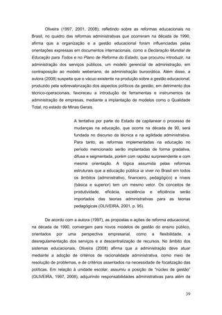 Oliveira (1997, 2001, 2008), refletindo sobre as reformas educacionais no
Brasil, no quadro das reformas administrativas que ocorreram na década de 1990,
afirma que a organização e a gestão educacional foram influenciadas pelas
orientações expressas em documentos internacionais, como a Declaração Mundial de
Educação para Todos e no Plano de Reforma do Estado, que procurou introduzir, na
administração dos serviços públicos, um modelo gerencial de administração, em
contraposição ao modelo weberiano, de administração burocrática. Além disso, a
autora (2008) suspeita que o vácuo existente na produção sobre a gestão educacional,
produzido pela sobrevalorização dos aspectos políticos da gestão, em detrimento dos
técnico-operacionais, favoreceu a introdução de ferramentas e instrumentos da
administração de empresas, mediante a implantação de modelos como o Qualidade
Total, no estado de Minas Gerais.


                      A tentativa por parte do Estado de capitanear o processo de
                      mudanças na educação, que ocorre na década de 90, será
                      fundada no discurso da técnica e na agilidade administrativa.
                      Para tanto, as reformas implementadas na educação no
                      período mencionado serão implantadas de forma gradativa,
                      difusa e segmentada, porém com rapidez surpreendente e com
                      mesma     orientação.   A     lógica   assumida    pelas   reformas
                      estruturais que a educação pública ia viver no Brasil em todos
                      os âmbitos (administrativo, financeiro, pedagógico) e níveis
                      (básica e superior) tem um mesmo vetor. Os conceitos de
                      produtividade,    eficácia,    excelência     e   eficiência   serão
                      importados    das teorias      administrativas    para   as teorias
                      pedagógicas (OLIVEIRA, 2001, p. 95).


       De acordo com a autora (1997), as propostas e ações de reforma educacional,
na década de 1990, convergem para novos modelos de gestão do ensino público,
orientados   por   uma    perspectiva    empresarial,        como   a    flexibilidade,   a
desregulamentação dos serviços e a descentralização de recursos. No âmbito dos
sistemas educacionais, Oliveira (2008) afirma que a administração deve atuar
mediante a adoção de critérios de racionalidade administrativa, como meio de
resolução de problemas, e de critérios assentados na necessidade de focalização das
políticas. Em relação à unidade escolar, assumiu a posição de “núcleo de gestão”
(OLIVEIRA, 1997, 2008), adquirindo responsabilidades administrativas para além da



                                                                                          39
 
