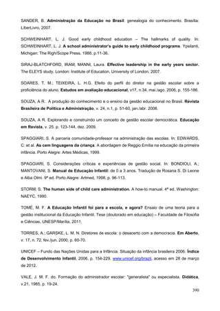 SANDER, B. Administração da Educação no Brasil: genealogia do conhecimento. Brasília:
LíberLivro, 2007.

SCHWEINHART, L. J. Good early childhood education – The hallmarks of quality. In:
SCHWEINHART, L. J. A school administrator’s guide to early childhood programs. Ypsilanti,
Michigan: The Righ/Scope Press, 1988, p.11-36.

SIRAJ-BLATCHFORD, IRAM; MANNI, Laura. Effective leadership in the early years sector.
The ELEYS study. London: Institute of Education, University of London, 2007.

SOARES, T. M.; TEIXEIRA, L. H.G. Efeito do perfil do diretor na gestão escolar sobre a
proficiência do aluno. Estudos em avaliação educacional, v17, n.34, mai./ago. 2006, p. 155-186.

SOUZA, A R. A produção do conhecimento e o ensino da gestão educacional no Brasil. Revista
Brasileira de Política e Administração, v. 24, n.1, p. 51-60, jan./abr. 2008.

SOUZA, A R. Explorando e construindo um conceito de gestão escolar democrática. Educação
em Revista, v. 25. p. 123-144, dez. 2009.

SPAGGIARI, S. A parceria comunidade-professor na administração das escolas. In: EDWARDS,
C. et al. As cem linguagens da criança. A abordagem de Reggio Emília na educação da primeira
infância. Porto Alegre: Artes Médicas, 1999.

SPAGGIARI, S. Considerações críticas e experiências de gestão social. In: BONDIOLI, A.;
MANTOVANI, S. Manual de Educação Infantil: de 0 a 3 anos. Tradução de Rosana S. Di Leone
e Alba Olmi. 9ª ed. Porto Alegre: Artmed, 1998, p. 96-113.

STORM, S. The human side of child care administration. A how-to manual. 4ª ed. Washington:
NAEYC, 1990.

TOMÉ, M. F. A Educação Infantil foi para a escola, e agora? Ensaio de uma teoria para a
gestão institucional da Educação Infantil. Tese (doutorado em educação) – Faculdade de Filosofia
e Ciências, UNESP/Marília, 2011.

TORRES, A.; GARSKE, L. M. N. Diretores de escola: o desacerto com a democracia. Em Aberto,
v. 17, n. 72, fev./jun. 2000, p. 60-70.

UNICEF – Fundo das Nações Unidas para a Infância. Situação da infância brasileira 2006. Índice
de Desenvolvimento Infantil, 2006, p. 154-229. www.unicef.org/brazil, acesso em 28 de março
de 2012.

VALE, J. M. F. do. Formação do administrador escolar: "generalista" ou especialista. Didática,
v.21, 1985, p. 19-24.
                                                                                            390
 