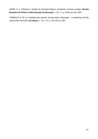 VIEIRA, S. L. Política(s) e Gestão da Educação Básica: revisitando conceitos simples. Revista
Brasileira de Política e Administração da Educação, v. 23, n.1, p. 53-69, jan./abr. 2007.

YAMAGUTI, D. M. N. A trajetória das creches: do bem-estar à Educação – a experiência de São
José do Rio Preto (SP). Em Aberto, v. 18, n. 73, p. 143-176, jul. 2001.




                                                                                            391
 