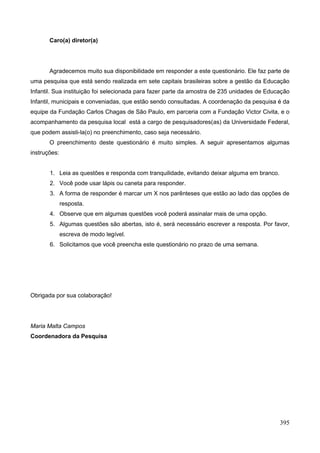 Caro(a) diretor(a)




       Agradecemos muito sua disponibilidade em responder a este questionário. Ele faz parte de
uma pesquisa que está sendo realizada em sete capitais brasileiras sobre a gestão da Educação
Infantil. Sua instituição foi selecionada para fazer parte da amostra de 235 unidades de Educação
Infantil, municipais e conveniadas, que estão sendo consultadas. A coordenação da pesquisa é da
equipe da Fundação Carlos Chagas de São Paulo, em parceria com a Fundação Victor Civita, e o
acompanhamento da pesquisa local está a cargo de pesquisadores(as) da Universidade Federal,
que podem assisti-la(o) no preenchimento, caso seja necessário.
       O preenchimento deste questionário é muito simples. A seguir apresentamos algumas
instruções:


       1. Leia as questões e responda com tranquilidade, evitando deixar alguma em branco.
       2. Você pode usar lápis ou caneta para responder.
       3. A forma de responder é marcar um X nos parênteses que estão ao lado das opções de
              resposta.
       4. Observe que em algumas questões você poderá assinalar mais de uma opção.
       5. Algumas questões são abertas, isto é, será necessário escrever a resposta. Por favor,
              escreva de modo legível.
       6. Solicitamos que você preencha este questionário no prazo de uma semana.




Obrigada por sua colaboração!




Maria Malta Campos
Coordenadora da Pesquisa




                                                                                             395
 