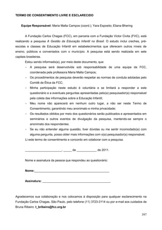 TERMO DE CONSENTIMENTO LIVRE E ESCLARECIDO


    Equipe Responsável: Maria Malta Campos (coord.); Yara Esposito; Eliana Bhering


       A Fundação Carlos Chagas (FCC), em parceria com a Fundação Victor Civita (FVC), está
realizando a pesquisa A Gestão da Educação Infantil no Brasil. O estudo inclui creches, pré-
escolas e classes de Educação Infantil em estabelecimentos que oferecem outros níveis de
ensino, públicos e conveniados com o município. A pesquisa está sendo realizada em sete
capitais brasileiras.
       Estou sendo informado(a), por meio deste documento, que:
       -   A pesquisa será desenvolvida sob responsabilidade de uma equipe da FCC,
           coordenada pela professora Maria Malta Campos;
       -   Os procedimentos de pesquisa deverão respeitar as normas de conduta adotadas pelo
           Comitê de Ética da FCC;
       -   Minha participação neste estudo é voluntária e se limitará a responder a este
           questionário e a eventuais perguntas apresentadas pelo(a) pesquisador(a) responsável
           pela coleta das informações sobre a Educação Infantil;
       -   Meu nome não aparecerá em nenhum outro lugar, a não ser neste Termo de
           Consentimento, garantindo meu anonimato e minha privacidade;
       -   Os resultados obtidos por meio dos questionários serão publicados e apresentados em
           seminários e outros eventos de divulgação da pesquisa, mantendo-se sempre o
           anonimato dos respondentes;
       -   Se eu não entender alguma questão, tiver dúvidas ou me sentir incomodado(a) com
           alguma pergunta, posso obter mais informações com o(a) pesquisador(a) responsável.
        Li este termo de consentimento e concordo em colaborar com a pesquisa.


       ______________________, _____ de ____________ de 2011.


       Nome e assinatura da pessoa que respondeu ao questionário:


       Nome:_____________________________________________


       Assinatura: _________________________________________




Agradecemos sua colaboração e nos colocamos à disposição para qualquer esclarecimento na
Fundação Carlos Chagas, São Paulo, pelo telefone (11) 3723-3114 ou por e-mail aos cuidados de
Bruna Ribeiro: t_bribeiro@fcc.org.br

                                                                                           397
 