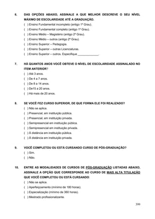 6.    DAS OPÇÕES ABAIXO, ASSINALE A QUE MELHOR DESCREVE O SEU NÍVEL
      MÁXIMO DE ESCOLARIDADE ATÉ A GRADUAÇÃO.
      ( ) Ensino Fundamental incompleto (antigo 1º Grau).
      ( ) Ensino Fundamental completo (antigo 1º Grau).
      ( ) Ensino Médio – Magistério (antigo 2º Grau).
      ( ) Ensino Médio – outros (antigo 2º Grau).
      ( ) Ensino Superior – Pedagogia.
      ( ) Ensino Superior – outras Licenciaturas.
      ( ) Ensino Superior – outros. Especifique _____________.


7.    HÁ QUANTOS ANOS VOCÊ OBTEVE O NÍVEL DE ESCOLARIDADE ASSINALADO NO
      ITEM ANTERIOR?
      ( ) Até 3 anos.
      ( ) De 4 a 7 anos.
      ( ) De 8 a 14 anos.
      ( ) De15 a 20 anos.
      ( ) Há mais de 20 anos.


8.    SE VOCÊ FEZ CURSO SUPERIOR, DE QUE FORMA ELE FOI REALIZADO?
      ( ) Não se aplica.
      ( ) Presencial, em instituição pública.
      ( ) Presencial, em instituição privada.
      ( ) Semipresencial em instituição pública.
      ( ) Semipresencial em instituição privada.
      ( ) À distância em instituição pública.
      ( ) À distância em instituição privada.


9.    VOCÊ COMPLETOU OU ESTÁ CURSANDO CURSO DE PÓS-GRADUAÇÃO?
      ( ) Sim.
      ( ) Não.


10.   ENTRE AS MODALIDADES DE CURSOS DE PÓS-GRADUAÇÃO LISTADAS ABAIXO,
      ASSINALE A OPÇÃO QUE CORRESPONDE AO CURSO DE MAIS ALTA TITULAÇÃO
      QUE VOCÊ COMPLETOU OU ESTÁ CURSANDO:
      ( ) Não se aplica.
      ( ) Aperfeiçoamento (mínimo de 180 horas).
      ( ) Especialização (mínimo de 360 horas).
      ( ) Mestrado profissionalizante.

                                                                    399
 
