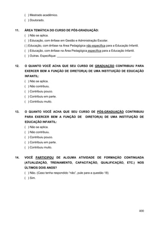 ( ) Mestrado acadêmico.
      ( ) Doutorado.


11.   ÁREA TEMÁTICA DO CURSO DE PÓS-GRADUAÇÃO:
      ( ) Não se aplica.
      ( ) Educação, com ênfase em Gestão e Administração Escolar.
      ( ) Educação, com ênfase na Área Pedagógica não específica para a Educação Infantil.
      ( ) Educação, com ênfase na Área Pedagógica específica para a Educação Infantil.
      ( ) Outras. Especifique: _____________________________________________.


12.   O QUANTO VOCÊ ACHA QUE SEU CURSO DE GRADUAÇÃO CONTRIBUIU PARA
      EXERCER BEM A FUNÇÃO DE DIRETOR(A) DE UMA INSTITUIÇÃO DE EDUCAÇÃO
      INFANTIL:
      ( ) Não se aplica.
      ( ) Não contribuiu.
      ( ) Contribuiu pouco.
      ( ) Contribuiu em parte.
      ( ) Contribuiu muito.


13.   O QUANTO VOCÊ ACHA QUE SEU CURSO DE PÓS-GRADUAÇÃO CONTRIBUIU
      PARA EXERCER BEM A FUNÇÃO DE                DIRETOR(A) DE UMA INSTITUIÇÃO DE
      EDUCAÇÃO INFANTIL:
      ( ) Não se aplica.
      ( ) Não contribuiu.
      ( ) Contribuiu pouco.
      ( ) Contribuiu em parte.
      ( ) Contribuiu muito.


14.   VOCÊ PARTICIPOU DE ALGUMA ATIVIDADE DE FORMAÇÃO CONTINUADA
      (ATUALIZAÇÃO, TREINAMENTO, CAPACITAÇÃO, QUALIFICAÇÃO, ETC.) NOS
      ÚLTIMOS DOIS ANOS?
      ( ) Não. (Caso tenha respondido “não”, pule para a questão 18)
      ( ) Sim.




                                                                                             400
 