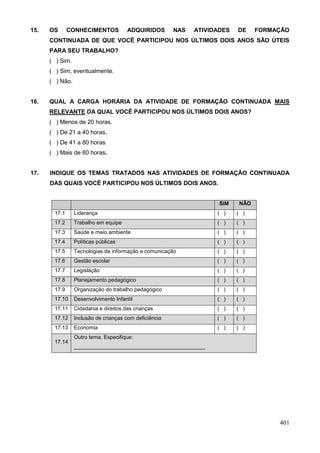 15.   OS      CONHECIMENTOS            ADQUIRIDOS       NAS   ATIVIDADES   DE    FORMAÇÃO
      CONTINUADA DE QUE VOCÊ PARTICIPOU NOS ÚLTIMOS DOIS ANOS SÃO ÚTEIS
      PARA SEU TRABALHO?
      ( ) Sim.
      ( ) Sim, eventualmente.
      ( ) Não.


16.   QUAL A CARGA HORÁRIA DA ATIVIDADE DE FORMAÇÃO CONTINUADA MAIS
      RELEVANTE DA QUAL VOCÊ PARTICIPOU NOS ÚLTIMOS DOIS ANOS?
      ( ) Menos de 20 horas.
      ( ) De 21 a 40 horas.
      ( ) De 41 a 80 horas.
      ( ) Mais de 80 horas.


17.   INDIQUE OS TEMAS TRATADOS NAS ATIVIDADES DE FORMAÇÃO CONTINUADA
      DAS QUAIS VOCÊ PARTICIPOU NOS ÚLTIMOS DOIS ANOS.


                                                                     SIM   NÃO
       17.1      Liderança                                          ( )    ( )
       17.2      Trabalho em equipe                                 ( )    ( )
       17.3      Saúde e meio ambiente                              ( )    ( )
       17.4      Políticas públicas                                 ( )    ( )
       17.5      Tecnologias da informação e comunicação            ( )    ( )
       17.6      Gestão escolar                                     ( )    ( )
       17.7      Legislação                                         ( )    ( )
       17.8      Planejamento pedagógico                            ( )    ( )
       17.9      Organização do trabalho pedagógico                 ( )    ( )
       17.10     Desenvolvimento Infantil                           ( )    ( )
       17.11     Cidadania e direitos das crianças                  ( )    ( )
       17.12     Inclusão de crianças com deficiência               ( )    ( )
       17.13     Economia                                           ( )    ( )
                 Outro tema. Especifique:
       17.14
                 ____________________________________________




                                                                                      401
 