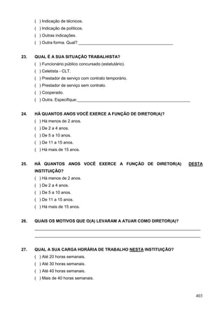 ( ) Indicação de técnicos.
      ( ) Indicação de políticos.
      ( ) Outras indicações.
      ( ) Outra forma. Qual? _________________________________________


23.   QUAL É A SUA SITUAÇÃO TRABALHISTA?
      ( ) Funcionário público concursado (estatutário).
      ( ) Celetista - CLT.
      ( ) Prestador de serviço com contrato temporário.
      ( ) Prestador de serviço sem contrato.
      ( ) Cooperado.
      ( ) Outra. Especifique:_________________________________________________


24.   HÁ QUANTOS ANOS VOCÊ EXERCE A FUNÇÃO DE DIRETOR(A)?
      ( ) Há menos de 2 anos.
      ( ) De 2 a 4 anos.
      ( ) De 5 a 10 anos.
      ( ) De 11 a 15 anos.
      ( ) Há mais de 15 anos.


25.   HÁ QUANTOS ANOS VOCÊ EXERCE A FUNÇÃO DE DIRETOR(A)                     DESTA
      INSTITUIÇÃO?
      ( ) Há menos de 2 anos.
      ( ) De 2 a 4 anos.
      ( ) De 5 a 10 anos.
      ( ) De 11 a 15 anos.
      ( ) Há mais de 15 anos.


26.   QUAIS OS MOTIVOS QUE O(A) LEVARAM A ATUAR COMO DIRETOR(A)?
      ________________________________________________________________________
      ________________________________________________________________________


27.   QUAL A SUA CARGA HORÁRIA DE TRABALHO NESTA INSTITUIÇÃO?
      ( ) Até 20 horas semanais.
      ( ) Até 30 horas semanais.
      ( ) Até 40 horas semanais.
      ( ) Mais de 40 horas semanais.



                                                                                 403
 