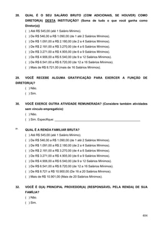 28.   QUAL É O SEU SALÁRIO BRUTO (COM ADICIONAIS, SE HOUVER) COMO
      DIRETOR(A) DESTA INSTITUIÇÃO? (Soma de tudo o que você ganha como
      Diretor(a))
      ( ) Até R$ 545,00 (até 1 Salário Mínimo).
      ( ) De R$ 546,00 a R$ 1.090,00 (de 1 até 2 Salários Mínimos).
      ( ) De R$ 1.091,00 a R$ 2.180,00 (de 2 a 4 Salários Mínimos).
      ( ) De R$ 2.181,00 a R$ 3.270,00 (de 4 a 6 Salários Mínimos).
      ( ) De R$ 3.271,00 a R$ 4.905,00 (de 6 a 9 Salários Mínimos).
      ( ) De R$ 4.906,00 a R$ 6.540,00 (de 9 a 12 Salários Mínimos).
      ( ) De R$ 6.541,00 a R$ 8.720,00 (de 12 a 16 Salários Mínimos).
      ( ) Mais de R$ 8.721,00 (mais de 16 Salários Mínimos).


29.   VOCÊ RECEBE ALGUMA GRATIFICAÇÃO PARA EXERCER A FUNÇÃO DE
DIRETOR(A)?
      ( ) Não.
      ( ) Sim.


30.   VOCÊ EXERCE OUTRA ATIVIDADE REMUNERADA? (Considere também atividades
      sem vínculo empregatício)
      ( ) Não.
      ( ) Sim. Especifique: ___________________________________________________

31.
      QUAL É A RENDA FAMILIAR BRUTA?
      ( ) Até R$ 545,00 (até 1 Salário Mínimo).
      ( ) De R$ 546,00 a R$ 1.090,00 (de 1 até 2 Salários Mínimos).
      ( ) De R$ 1.091,00 a R$ 2.180,00 (de 2 a 4 Salários Mínimos).
      ( ) De R$ 2.181,00 a R$ 3.270,00 (de 4 a 6 Salários Mínimos).
      ( ) De R$ 3.271,00 a R$ 4.905,00 (de 6 a 9 Salários Mínimos).
      ( ) De R$ 4.906,00 a R$ 6.540,00 (de 9 a 12 Salários Mínimos).
      ( ) De R$ 6.541,00 a R$ 8.720,00 (de 12 a 16 Salários Mínimos).
      ( ) De R$ 8.721 a R$ 10.900,00 (De 16 a 20 Salários Mínimos).
      ( ) Mais de R$ 10.901,00 (Mais de 20 Salários Mínimos).


32.   VOCÊ É O(A) PRINCIPAL PROVEDOR(A) (RESPONSÁVEL PELA RENDA) DE SUA
      FAMÍLIA?
      ( ) Não.
      ( ) Sim.



                                                                                  404
 
