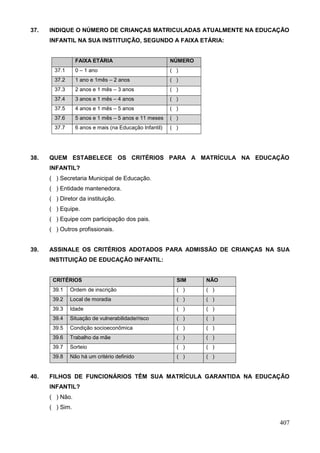 37.   INDIQUE O NÚMERO DE CRIANÇAS MATRICULADAS ATUALMENTE NA EDUCAÇÃO
      INFANTIL NA SUA INSTITUIÇÃO, SEGUNDO A FAIXA ETÁRIA:


                 FAIXA ETÁRIA                           NÚMERO
        37.1     0 – 1 ano                              ( )
        37.2     1 ano e 1mês – 2 anos                  ( )
        37.3     2 anos e 1 mês – 3 anos                ( )
        37.4     3 anos e 1 mês – 4 anos                ( )
        37.5     4 anos e 1 mês – 5 anos                ( )
        37.6     5 anos e 1 mês – 5 anos e 11 meses     ( )
        37.7     6 anos e mais (na Educação Infantil)   ( )




38.   QUEM ESTABELECE OS CRITÉRIOS PARA A MATRÍCULA NA EDUCAÇÃO
      INFANTIL?
      ( ) Secretaria Municipal de Educação.
      ( ) Entidade mantenedora.
      ( ) Diretor da instituição.
      ( ) Equipe.
      ( ) Equipe com participação dos pais.
      ( ) Outros profissionais.


39.   ASSINALE OS CRITÉRIOS ADOTADOS PARA ADMISSÃO DE CRIANÇAS NA SUA
      INSTITUIÇÃO DE EDUCAÇÃO INFANTIL:


       CRITÉRIOS                                          SIM    NÃO
       39.1    Ordem de inscrição                         ( )    ( )
       39.2    Local de moradia                           ( )    ( )
       39.3    Idade                                      ( )    ( )
       39.4    Situação de vulnerabilidade/risco          ( )    ( )
       39.5    Condição socioeconômica                    ( )    ( )
       39.6    Trabalho da mãe                            ( )    ( )
       39.7    Sorteio                                    ( )    ( )
       39.8    Não há um critério definido                ( )    ( )


40.   FILHOS DE FUNCIONÁRIOS TÊM SUA MATRÍCULA GARANTIDA NA EDUCAÇÃO
      INFANTIL?
      ( ) Não.
      ( ) Sim.

                                                                       407
 
