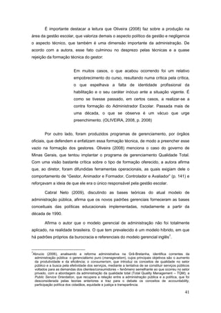 É importante destacar a leitura que Oliveira (2008) faz sobre a produção na
área da gestão escolar, que valoriza demais o aspecto político da gestão e negligencia
o aspecto técnico, que também é uma dimensão importante da administração. De
acordo com a autora, esse fato culminou no desprezo pelas técnicas e a quase
rejeição da formação técnica do gestor:


                               Em muitos casos, o que acabou ocorrendo foi um relativo
                               empobrecimento do curso, resultando numa crítica pela crítica,
                               o que espelhava a falta de identidade profissional da
                               habilitação e o seu caráter inócuo ante a situação vigente. É
                               como se tivesse passado, em certos casos, a realizar-se a
                               contra formação do Administrador Escolar. Passada mais de
                               uma década, o que se observa é um vácuo que urge
                               preenchimento. (OLIVEIRA, 2008, p. 2008)


           Por outro lado, foram produzidos programas de gerenciamento, por órgãos
oficiais, que defendem e enfatizam essa formação técnica, de modo a preencher esse
vazio na formação dos gestores. Oliveira (2008) menciona o caso do governo de
Minas Gerais, que tentou implantar o programa de gerenciamento Qualidade Total.
Com uma visão bastante crítica sobre o tipo de formação oferecido, a autora afirma
que, ao diretor, foram difundidas ferramentas operacionais, as quais exigiam dele o
comportamento de “Gestor, Animador e Formador, Controlador e Avaliador” (p. 141) e
reforçavam a ideia de que ele era o único responsável pela gestão escolar.

           Cabral Neto (2009), discutindo as bases teóricas do atual modelo de
administração pública, afirma que os novos padrões gerenciais forneceram as bases
conceituais das políticas educacionais implementadas, notadamente a partir da
década de 1990.

           Afirma o autor que o modelo gerencial de administração não foi totalmente
aplicado, na realidade brasileira. O que tem prevalecido é um modelo híbrido, em que
há padrões próprios da burocracia e referenciais do modelo gerencial inglês7.


7
    Abrucio (2006), analisando a reforma administrativa na Grã-Bretanha, identifica correntes da
     administração pública: o gerencialismo puro (manageralism), cujos principais objetivos são o aumento
     da produtividade e da eficiência; o consumerism, que introduz os conceitos de qualidade no setor
     público e a busca pela efetividade dos serviços, mediante a tentativa de se constituir serviços públicos
     voltados para as demandas dos clientes/consumidores – fenômeno semelhante ao que ocorreu no setor
     privado, com a abordagem da administração da qualidade total (Total Quality Management – TQM); a
     Public Service Orientation, que recupera a relação entre a administração pública e a política, que foi
     desconsiderada pelas teorias anteriores e traz para o debate os conceitos de accountability,
     participação política dos cidadãos, equidade e justiça e transparência.

                                                                                                         41
 