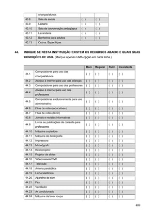 crianças/alunos
      43.8      Sala de saúde                           ( )         ( )
      43.9      Lactário                                ( )         ( )
      43.10     Sala da coordenação pedagógica          ( )         ( )
      43.11     Lavanderia                              ( )         ( )
      43.12     Banheiros para adultos                  ( )         ( )
      43.13     Outros. Especifique:


44.   INDIQUE SE NESTA INSTITUIÇÃO EXISTEM OS RECURSOS ABAIXO E QUAIS SUAS
      CONDIÇÕES DE USO. (Marque apenas UMA opção em cada linha.)


                                                              Bom   Regular   Ruim   Inexistente
              Computadores para uso das
      44.1                                                    ( )   ( )       ( )    ( )
              crianças/alunos
      44.2    Acesso à internet para uso das crianças         ( )   ( )       ( )    ( )
      44.3    Computadores para uso dos professores           ( )   ( )       ( )    ( )
              Acesso à internet para uso dos
      44.4                                                    ( )   ( )       ( )    ( )
              professores
              Computadores exclusivamente para uso
      44.5                                                    ( )   ( )       ( )    ( )
              administrativo
      44.6    Fitas de vídeo (educativas)                     ( )   ( )       ( )    ( )
      44.7    Fitas de vídeo (lazer)                          ( )   ( )       ( )    ( )
      43.8    Jornais e revistas informativas                 ( )   ( )       ( )    ( )
              Livros ou publicações de consulta para
      44.9                                                    ( )   ( )       ( )    ( )
              professores
      44.10   Máquina copiadora                               ( )   ( )       ( )    ( )
      44.11   Máquina de datilografia                         ( )   ( )       ( )    ( )
      44.12   Impressora                                      ( )   ( )       ( )    ( )
      44.13   Mimeógrafo                                      ( )   ( )       ( )    ( )
      44.14   Retroprojetor                                   ( )   ( )       ( )    ( )
      44.15   Projetor de slides                              ( )   ( )       ( )    ( )
      44.16   Videocassete/DVD                                ( )   ( )       ( )    ( )
      44.17   Televisão                                       ( )   ( )       ( )    ( )
      44.18   Antena parabólica                               ( )   ( )       ( )    ( )
      44.19   Linha telefônica                                ( )   ( )       ( )    ( )
      44.20   Aparelho de som                                 ( )   ( )       ( )    ( )
      44.21   Fax                                             ( )   ( )       ( )    ( )
      44.22   Ventilador                                      ( )   ( )       ( )    ( )
      44.23   Ar condicionado                                 ( )   ( )       ( )    ( )
      44.24   Máquina de lavar roupa                          ( )   ( )       ( )    ( )


                                                                                                   409
 
