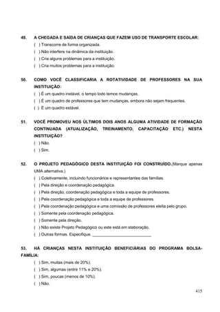 49.   A CHEGADA E SAÍDA DE CRIANÇAS QUE FAZEM USO DE TRANSPORTE ESCOLAR:
      ( ) Transcorre de forma organizada.
      ( ) Não interfere na dinâmica da instituição.
      ( ) Cria alguns problemas para a instituição.
      ( ) Cria muitos problemas para a instituição.


50.   COMO VOCÊ CLASSIFICARIA A ROTATIVIDADE DE PROFESSORES NA SUA
      INSTITUIÇÃO:
      ( ) É um quadro instável, o tempo todo temos mudanças.
      ( ) É um quadro de professores que tem mudanças, embora não sejam frequentes.
      ( ) É um quadro estável.


51.   VOCÊ PROMOVEU NOS ÚLTIMOS DOIS ANOS ALGUMA ATIVIDADE DE FORMAÇÃO
      CONTINUADA          (ATUALIZAÇÃO,     TREINAMENTO,       CAPACITAÇÃO       ETC.)   NESTA
      INSTITUIÇÃO?
      ( ) Não.
      ( ) Sim.


52.   O PROJETO PEDAGÓGICO DESTA INSTITUIÇÃO FOI CONSTRUÍDO.(Marque apenas
      UMA alternativa.)
      ( ) Coletivamente, incluindo funcionários e representantes das famílias.
      ( ) Pela direção e coordenação pedagógica.
      ( ) Pela direção, coordenação pedagógica e toda a equipe de professores.
      ( ) Pela coordenação pedagógica e toda a equipe de professores.
      ( ) Pela coordenação pedagógica e uma comissão de professores eleita pelo grupo.
      ( ) Somente pela coordenação pedagógica.
      ( ) Somente pela direção.
      ( ) Não existe Projeto Pedagógico ou este está em elaboração.
      ( ) Outras formas. Especifique. __________________________


53.   HÁ CRIANÇAS NESTA INSTITUIÇÃO BENEFICIÁRIAS DO PROGRAMA BOLSA-
FAMÍLIA:
      ( ) Sim, muitas (mais de 20%).
      ( ) Sim, algumas (entre 11% e 20%).
      ( ) Sim, poucas (menos de 10%).
      ( ) Não.
                                                                                           415
 