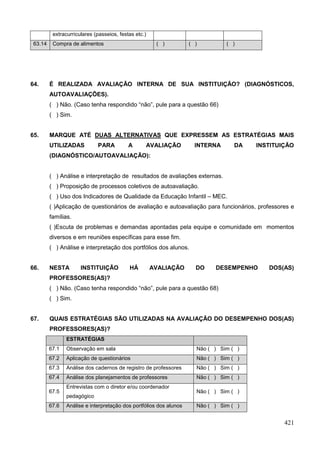 extracurriculares (passeios, festas etc.)
 63.14    Compra de alimentos                          ( )          ( )         ( )




64.      É REALIZADA AVALIAÇÃO INTERNA DE SUA INSTITUIÇÃO? (DIAGNÓSTICOS,
         AUTOAVALIAÇÕES).
         ( ) Não. (Caso tenha respondido “não”, pule para a questão 66)
         ( ) Sim.


65.      MARQUE ATÉ DUAS ALTERNATIVAS QUE EXPRESSEM AS ESTRATÉGIAS MAIS
         UTILIZADAS          PARA          A      AVALIAÇÃO           INTERNA      DA   INSTITUIÇÃO
         (DIAGNÓSTICO/AUTOAVALIAÇÃO):


         ( ) Análise e interpretação de resultados de avaliações externas.
         ( ) Proposição de processos coletivos de autoavaliação.
         ( ) Uso dos Indicadores de Qualidade da Educação Infantil – MEC.
         ( )Aplicação de questionários de avaliação e autoavaliação para funcionários, professores e
         famílias.
         ( )Escuta de problemas e demandas apontadas pela equipe e comunidade em momentos
         diversos e em reuniões específicas para esse fim.
         ( ) Análise e interpretação dos portfólios dos alunos.


66.      NESTA        INSTITUIÇÃO          HÁ         AVALIAÇÃO       DO    DESEMPENHO     DOS(AS)
         PROFESSORES(AS)?
         ( ) Não. (Caso tenha respondido “não”, pule para a questão 68)
         ( ) Sim.


67.      QUAIS ESTRATÉGIAS SÃO UTILIZADAS NA AVALIAÇÃO DO DESEMPENHO DOS(AS)
         PROFESSORES(AS)?
                ESTRATÉGIAS
         67.1   Observação em sala                                    Não ( ) Sim ( )
         67.2   Aplicação de questionários                            Não ( ) Sim ( )
         67.3   Análise dos cadernos de registro de professores       Não ( ) Sim ( )
         67.4   Análise dos planejamentos de professores              Não ( ) Sim ( )
                Entrevistas com o diretor e/ou coordenador
         67.5                                                         Não ( ) Sim ( )
                pedagógico
         67.6   Análise e interpretação dos portfólios dos alunos     Não ( ) Sim ( )


                                                                                                421
 