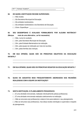 67.7   Outra(s). Qual(is)?___________________________________


68.   DE QUEM A INSTITUIÇÃO RECEBE SUPERVISÃO:
      ( ) Não recebe.
      ( ) Da Secretaria Municipal de Educação.
      ( ) Da entidade mantenedora.
      ( ) Da entidade mantenedora e da Secretaria de Educação.
      ( ) Outro. Especifique: _________________________________


69.   SEU DESEMPENHO É AVALIADO FORMALMENTE POR ALGUMA INSTÂNCIA?
(Marque      mais de uma alternativa , se for necessário)
      ( ) Não, nunca fui avaliado.
      ( ) Sim, pela Secretaria Municipal de Educação.
      ( ) Sim, pela Entidade Mantenedora da instituição.
      ( ) Sim, pela equipe da instituição por meio de reuniões.
      ( ) Sim, pelas famílias das crianças.


70.   EM SUA OPINIÃO, QUAIS SÃO OS PRINCIPAIS OBJETIVOS DA EDUCAÇÃO
INFANTIL?
      _______________________________________________________________________
      _______________________________________________________________________


71.   EM SUA OPINIÃO, QUAIS SÃO OS PRINCIPAIS DESAFIOS DA EDUCAÇÃO INFANTIL?
      _______________________________________________________________________
      _______________________________________________________________________


72.   QUAIS OS ASSUNTOS MAIS FREQUENTEMENTE ABORDADOS NAS REUNIÕES
      REALIZADAS COM A EQUIPE DA INSTITUIÇÃO?
      _______________________________________________________________________
      _______________________________________________________________________


73.   NESTA INSTITUIÇÃO, O PLANEJAMENTO PEDAGÓGICO:
      ( ) É uma atividade remunerada, realizada individualmente pelo(a) professor(a).
      ( ) É uma atividade remunerada realizada coletivamente na instituição.
      ( ) Não se remunera o(a) professor(a) e ele(a) é livre para elaborar o seu planejamento.
      ( ) Não se remunera o(a) professor(a), mas ele(a) recebe orientação e supervisão à respeito
      do planejamento.


                                                                                                 422
 
