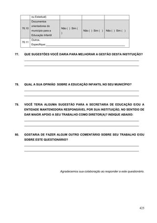 ou Estadual)
              Documentos
              orientadores do
      76.10                        Não ( ) Sim (
              município para a                     Não ( ) Sim ( )   Não ( ) Sim ( )
                                   )
              Educação Infantil
              Outros.
      76.11
              Especifique:______________________________________________________


77.    QUE SUGESTÕES VOCÊ DARIA PARA MELHORAR A GESTÃO DESTA INSTITUIÇÃO?
       _______________________________________________________________________
       _______________________________________________________________________




78.    QUAL A SUA OPINIÃO SOBRE A EDUCAÇÃO INFANTIL NO SEU MUNICÍPIO?
       _______________________________________________________________________
       _______________________________________________________________________


79.    VOCÊ TERIA ALGUMA SUGESTÃO PARA A SECRETARIA DE EDUCAÇÃO E/OU A
       ENTIDADE MANTENEDORA RESPONSÁVEL POR SUA INSTITUIÇÃO, NO SENTIDO DE
       DAR MAIOR APOIO A SEU TRABALHO COMO DIRETOR(A)? INDIQUE ABAIXO:
       _______________________________________________________________________
       _______________________________________________________________________


80.    GOSTARIA DE FAZER ALGUM OUTRO COMENTÁRIO SOBRE SEU TRABALHO E/OU
       SOBRE ESTE QUESTIONÁRIO?
       _______________________________________________________________________
       _______________________________________________________________________




                                  Agradecemos sua colaboração ao responder a este questionário.




                                                                                           425
 