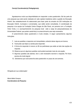 Caro(a) Coordenador(a) Pedagógico(a),




       Agradecemos muito sua disponibilidade em responder a este questionário. Ele faz parte de
uma pesquisa que está sendo realizada em sete capitais brasileiras sobre a gestão da Educação
Infantil. Seu estabelecimento foi selecionado para fazer parte da amostra de 235 instituições de
Educação Infantil, municipais e conveniadas, que estão sendo consultadas. A coordenação da
pesquisa é da equipe da Fundação Carlos Chagas de São Paulo, em parceria com a Fundação
Victor Civita, e o acompanhamento da pesquisa local        está a cargo de pesquisadores(as) da
Universidade Federal, que podem assisti-la(o) no preenchimento caso seja necessário.
       O preenchimento deste questionário é muito simples. A seguir apresentamos algumas
instruções:


       7. Leia as questões e responda com tranquilidade, evitando deixar alguma em branco.
       8. Você pode usar lápis ou caneta para responder.
       9. A forma de responder é marcar um X nos parênteses que estão ao lado das opções de
              resposta.
       10. Observe que em algumas questões você poderá assinalar mais de uma opção.
       11. Algumas questões são abertas, isto é, será necessário escrever a resposta. Por favor,
              escreva de modo legível.
       12. Solicitamos que você preencha este questionário no prazo de uma semana.




Obrigada por sua colaboração!




Maria Malta Campos
Coordenadora da Pesquisa




                                                                                             428
 
