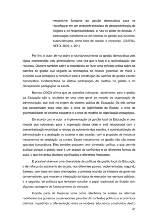 mecanismo      fundante    da   gestão    democrática   para   se
                        reconfigurar em um crescente processo de desconcentração de
                        funções e de responsabilidades, e não do poder de decisão. A
                        participação transforma-se em técnica de gestão que funciona,
                        essencialmente, como fator de coesão e consenso. (CABRAL
                        NETO, 2009, p. 201)


       Por fim, o autor afirma sobre o não-favorecimento da gestão democrática pela
lógica empreendida pelo gerencialismo, uma vez que o foco é a racionalização dos
recursos. Discorre também sobre a importância de fazer uma reflexão crítica sobre os
padrões de gestão que seguem as orientações do modelo gerencial, de modo a
explicitar suas limitações e contribuir para a construção de padrões de gestão escolar
democrática, fundamentada na efetiva participação do coletivo na gestão e no
planejamento pedagógico da escola.

       Barroso (2002) afirma que as questões colocadas, atualmente, para a gestão
da Educação são o resultado de uma crise geral do modelo de organização da
administração, que está na origem do sistema público de Educação. Os três pontos
que caracterizam essa crise são: a crise de legitimidade do Estado, a crise de
governabilidade do sistema educativo e a crise do modelo de organização pedagógica.

       De acordo com o autor, a implementação da gestão local da Educação é uma
medida que sobressaiu para a superação dessa crise e está relacionada com a
descentralização municipal, o reforço da autonomia das escolas, a contratualização da
administração e a avaliação do sistema e das escolas, com o propósito de introduzir
mecanismos de prestação de contas. Esses mecanismos de gestão não são meros
aparatos burocráticos. Eles também possuem uma dimensão política, o que permite
explicar porque a gestão local é um espaço de confrontos e de diferentes formas de
ação, o que lhe atribui distintos significados e diferentes finalidades.

       É possível observar uma diversidade de políticas de gestão local da Educação
e de reforço da autonomia da escola, nos diferentes países, implementadas, segundo
Barroso, com base em duas orientações: a primeira oriunda da iniciativa de governos
conservadores, que visaram a introdução da lógica de mercado nos serviços públicos,
e a segunda, de políticas que tentaram conciliar o papel tradicional do Estado com
algumas vantagens do funcionamento do mercado.

       Grande parte da literatura toma como referência de análise as reformas
neoliberais dos governos conservadores para discutir contextos políticos e econômicos
distintos, impedindo a diferenciação entre os modelos educativos construídos dentro
                                                                                       43
 