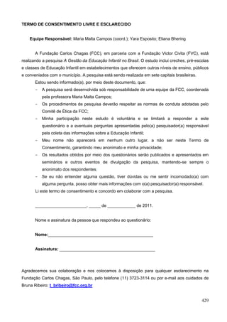 TERMO DE CONSENTIMENTO LIVRE E ESCLARECIDO


    Equipe Responsável: Maria Malta Campos (coord.); Yara Esposito; Eliana Bhering


       A Fundação Carlos Chagas (FCC), em parceria com a Fundação Victor Civita (FVC), está
realizando a pesquisa A Gestão da Educação Infantil no Brasil. O estudo inclui creches, pré-escolas
e classes de Educação Infantil em estabelecimentos que oferecem outros níveis de ensino, públicos
e conveniados com o município. A pesquisa está sendo realizada em sete capitais brasileiras.
       Estou sendo informado(a), por meio deste documento, que:
       -   A pesquisa será desenvolvida sob responsabilidade de uma equipe da FCC, coordenada
           pela professora Maria Malta Campos;
       -   Os procedimentos de pesquisa deverão respeitar as normas de conduta adotadas pelo
           Comitê de Ética da FCC;
       -   Minha participação neste estudo é voluntária e se limitará a responder a este
           questionário e a eventuais perguntas apresentadas pelo(a) pesquisador(a) responsável
           pela coleta das informações sobre a Educação Infantil;
       -   Meu nome não aparecerá em nenhum outro lugar, a não ser neste Termo de
           Consentimento, garantindo meu anonimato e minha privacidade;
       -   Os resultados obtidos por meio dos questionários serão publicados e apresentados em
           seminários e outros eventos de divulgação da pesquisa, mantendo-se sempre o
           anonimato dos respondentes;
       -   Se eu não entender alguma questão, tiver dúvidas ou me sentir incomodado(a) com
           alguma pergunta, posso obter mais informações com o(a) pesquisador(a) responsável.
       Li este termo de consentimento e concordo em colaborar com a pesquisa.


       ______________________, _____ de ____________ de 2011.


       Nome e assinatura da pessoa que respondeu ao questionário:


       Nome:_____________________________________________


       Assinatura: _________________________________________




Agradecemos sua colaboração e nos colocamos à disposição para qualquer esclarecimento na
Fundação Carlos Chagas, São Paulo, pelo telefone (11) 3723-3114 ou por e-mail aos cuidados de
Bruna Ribeiro: t_bribeiro@fcc.org.br


                                                                                               429
 